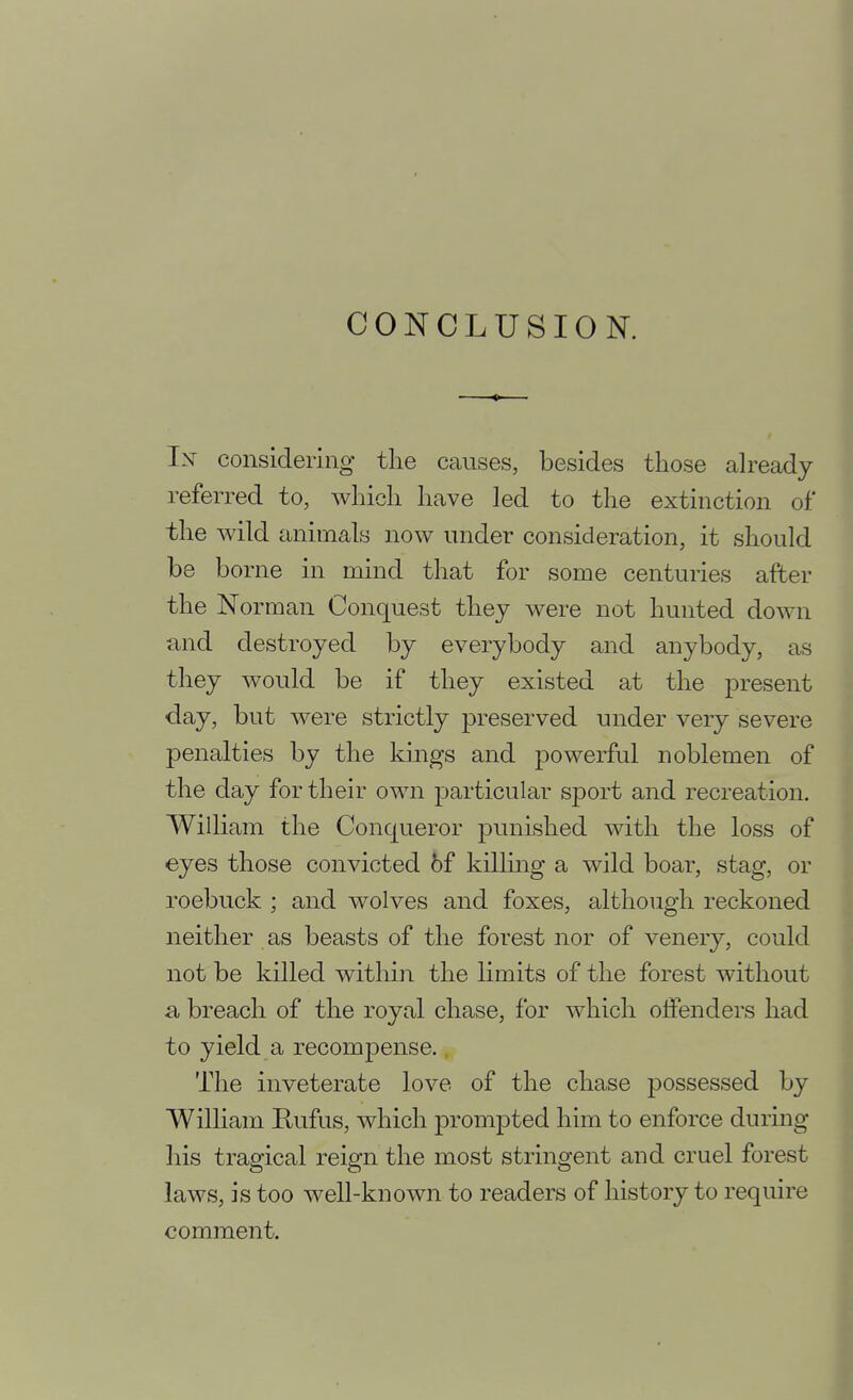 CONCLUSION. Ix considering the causes, besides those ah^eady referred to, which have led to the extinction of* the wild animals now under consideration, it should be borne in mind that for some centuries after the Norman Conquest they were not hunted down and destroyed by everybody and anybody, as they would be if they existed at the present day, but were strictly preserved under very severe penalties by the kings and powerful noblemen of the day for their own particular sport and recreation. William the Conqueror punished with the loss of eyes those convicted 6f killmg a wild boar, stag, or roebuck ; and wolves and foxes, although reckoned neither as beasts of the forest nor of venery, could not be killed within the limits of the forest without a, breach of the royal chase, for which offenders had to yield a recompense. The inveterate love of the chase possessed by William Rufus, which prompted him to enforce during his tragical reign the most stringent and cruel forest laws, is too well-known to readers of history to require comment.