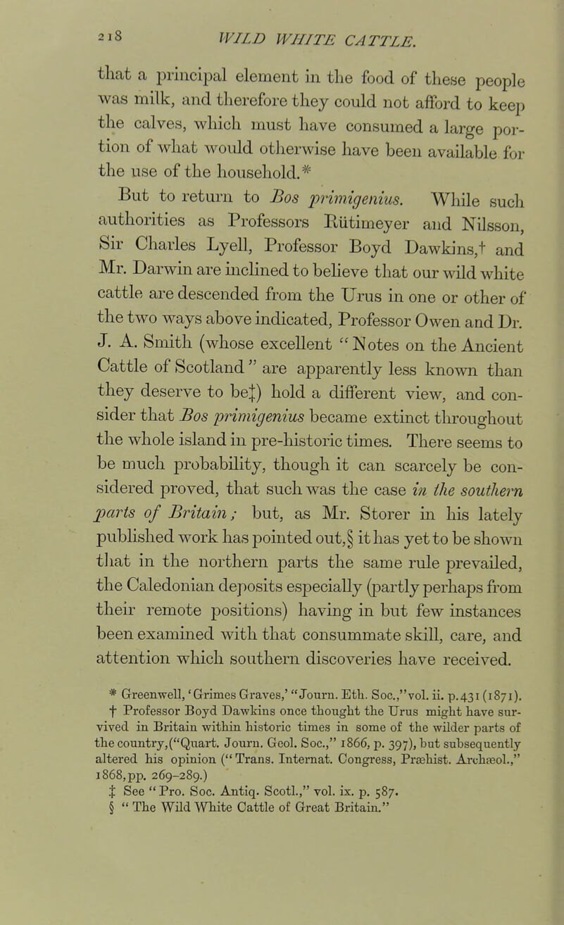 that a principal element in the food of these people was milk, and therefore they could not afford to keep the calves, which must have consumed a large por- tion of what would otherwise have been available for the use of the household.'*^ But to return to Bos primigenius. While such authorities as Professors Eutimeyer and Nilsson, Sir Charles Lyell, Professor Boyd Dawkins,t and Mr. Darwin are inclined to beheve that our wild white cattle are descended from the Urus in one or other of the two ways above indicated. Professor Owen and Dr. J. A. Smith (whose excellent Notes on the Ancient Cattle of Scotland  are apparently less known than they deserve to be|) hold a different view, and con- sider that Bos primigenius became extinct throughout the whole island in pre-historic times. There seems to be much probability, though it can scarcely be con- sidered proved, that such was the case in the southern parts of Britain; but, as Mr. Storer m his lately published work has pointed out,§ it has yet to be shown tliat in the northern parts the same rule prevailed, the Caledonian deposits especially (partly perhaps from their remote positions) having in but few instances been examined with that consummate skill, care, and attention which southern discoveries have received. * Greenwell,'Grimes Graves,'  Journ. Etli. Soc.,vol. ii. p.431 (1871). t Professor Boyd Dawkius once thought the Urus might have sur- vived in Britain within historic times in some of the wilder parts of the country,(Qiiart. Journ. Gcol. Soc, 1866, p. 397), but subsequently altered his opinion ( Trans. Internat. Congress, Praehist. Archgeol., 1868, pp. 269-289.) X See  Pro. Soc. Antiq. Scotl., vol. ix. p. 587. §  The Wild White Cattle of Great Britain.