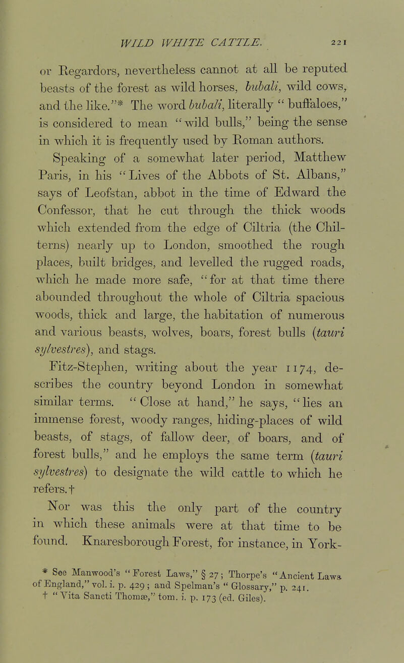 or Regardors, nevertheless cannot at all be reputed beasts of the forest as wild horses, huhali, wild cows, and the like/'* The word buhali, literally  buffaloes, is considered to mean wild bulls, being the sense in which it is frequently used by Roman authors. Speaking of a somewhat later period, Matthew Paris, in his Lives of the Abbots of St. Albans, says of Leofstan, abbot in the time of Edward the Confessor, that he cut through the thick woods which extended from the edge of Ciltria (the Chil- terns) nearly up to London, smoothed the rough places, built bridges, and levelled tlie rugged roads, which he made more safe, for at that time there abounded throughout the whole of Ciltria spacious woods, thick and large, the habitation of numerous and various beasts, wolves, boars, forest bulls {tauri sylvestres), and stags. Fitz-Stephen, writing about the year 1174, de- scribes the country beyond London in somewhat similar terms. Close at hand, he says, lies an immense forest, woody ranges, hiding-places of wild beasts, of stags, of fallow deer, of boars, and of forest bulls, and he employs the same term {tauri sylvestres) to designate the wild cattle to wliich he refers, t Nor was this the only part of the country in which these animals were at that time to be found. Knaresborough Forest, for instance, in York- * See Manwood's Forest Laws, §27; Thorpe's Ancient Law* of England, vol. i. p. 429 ; and Spelman's  Glossary, p. 241. t Vita Sancti Thomee, torn. i. p. 173 (ed. Giles).