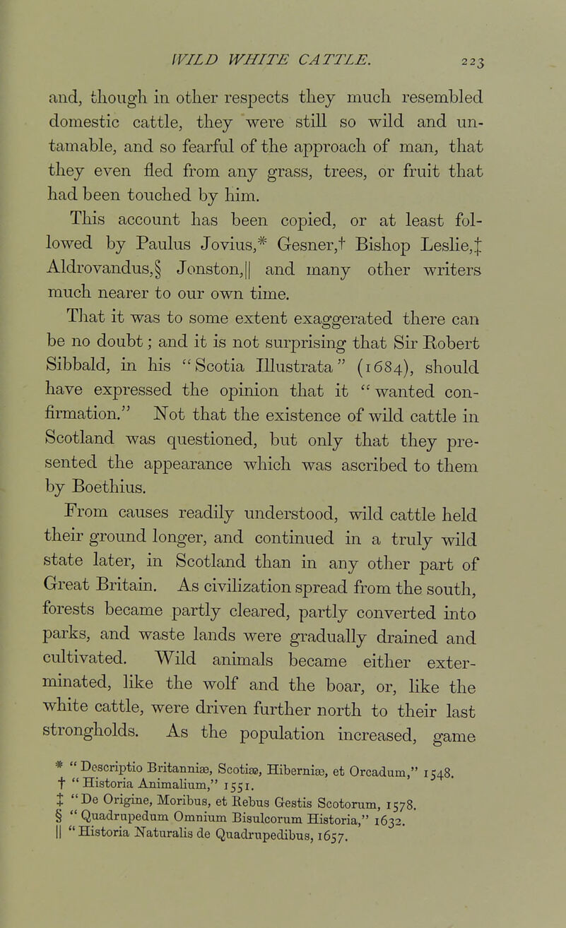 and, fcliougli in other respects tliey much resembled domestic cattle, they were still so wild and un- tamable, and so fearful of the approach of man, that they even fled from any grass, trees, or fruit that had been touched by him. This account has been copied, or at least fol- lowed by Paulus Jovius,* Gesner,t Bishop Leslie, J Aldrovandus,§ Jonston,|| and many other writers much nearer to our own time. That it was to some extent exaggerated there can be no doubt; and it is not surprising that Sir Eobert Sibbald, in his '^Scotia Illustrata (1684), should have expressed the opinion that it ''wanted con- firmation. Not that the existence of wild cattle in Scotland was questioned, but only that they pre- sented the appearance which was ascribed to them by Boethius. From causes readily understood, wild cattle held their ground longer, and continued in a truly wild state later, in Scotland than in any other part of Great Britain. As civiHzation spread from the south, forests became partly cleared, partly converted into parks, and waste lands were gradually drained and cultivated. Wild animals became either exter- minated, like the wolf and the boar, or, like the white cattle, were driven further north to their last strongholds. As the population increased, game * Dcscriptio Britannige, Scotifss, Hibernite, et Orcadum, 1548. t HistoriaAnimalium, 1551. X De Origine, Moribus, et Rebus Gestis Scotonim, 1578. §  Quadrupedum Omnium Bisulcorum Historia, 1632. II Historia Naturalis de Quadrupedibus, 1657.