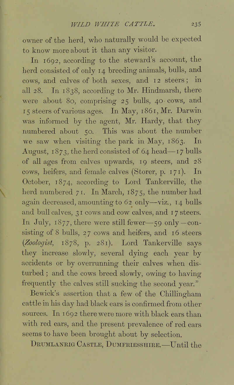 owner of the Herd, who naturally would be expected to know more ahout it than any visitor. In 1692, according to the steward's account, the herd consisted of only 14 breeding animals, bulls, and cows, and calves of both sexes, and 12 steers; in all 28. Tn 1838, according to Mr. Plindmarsh, there were about 80, comprising 2 5 bulls, 40 cows, and 15 steers of various ages. In May, 1861, Mr. Darwin was informed by the agent, Mr. Hardy, that they numbered about 50. This was about the number we saw when visiting the jDark in May, 1863. In August, 1873, the herd consisted of 64 head—17 bulls of all ages from calves upwards, 19 steers, and 28 cows, heifers, and female calves (Storer, p. 171). In October, 1874, according to Lord Tankerville, the herd numbered 71. In March, 1875, the number had again decreased, amounting to 62 only—viz., 14 bulls and bull calves, 31 cows and cow calves, and 17 steers. In July, 1877, there were still fewer—59 only —con- sisting of 8 bulls, 2 7 cows and heifers, and 16 steers {Zoologist, 1878, p. 281). Lord Tankerville says they increase slowly, several dying each year by accidents or by overrunning their calves wdien dis- turbed ; and the cows breed slowly, owing to having frequently the calves still sucking the second year. Bewick's assertion that a few of the Chillingham cattle in his day had black ears is confirmed from other sources. In 1692 there were more with black ears than with red ears, and the present prevalence of red ears seems to have been brought about by selection. Dkumlanrig Castle, Dumfriesshire.—Until the