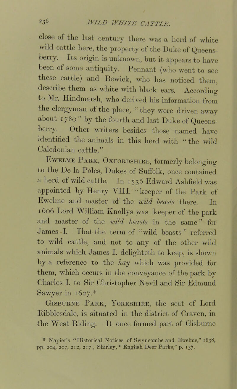 close of the last century there was a herd of wliite wild cattle here, the proj^erty of the Duke of Queens- berry. Its origin is unknown, but it appears to have been of some antiquity. Pennant (who went to see these cattle) and Bewick, who has noticed them, describe them as white with black ears. According to Mr. Hindmarsh, who derived his information from the clergyman of the place,  they were driven away about 1780  by the fourth and last Duke of Queens- berry. Other writers besides those named have identified the animals in this herd with  the wild Caledonian cattle. EwELME Park, Oxfordshire, formerly belonging to the De la Poles, Dukes of Suffolk, once contained a herd of wild cattle. In 1536 Edward A.shfield was appointed by Henry VIII. keeper of the Park of Ewelme and master of the wild beasts there. In 1606 Lord William KnoUys was keeper of the park and master of the loild beasts in the same for James I. That the term of wild beasts  referred to wild cattle, and not to any of the other wild animals which James I. delighteth to keep, is shown by a reference to the hay which was provided for them, which occurs in the conveyance of the park by Charles I. to Sir Christopher Nevil and Sir Edmund Sawyer in 1627,* GiSBURNE Park, Yorkshire, the seat of Lord Hibblesdale, is situated in the district of Craven, in the West Hiding. It once formed part of Gisburne * Napier's Historical Notices of Swyiicombe and Ewelme, 1838, pp. 204, 207, 212, 217 ; Shirley, English Deer Parks, p. 137.