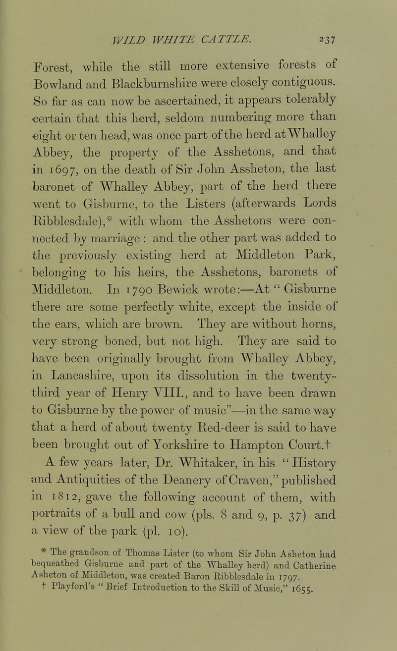 Forest, while the still more extensive forests of Bowlaiid and Blackburnshire were closely contiguous. So far as can now be ascertained, it appears tolerably certain that this herd, seldom numbering more than eight or ten head, was once part of the herd atWhalley Abbey, the property of the Asshetons, and that in 1697, on the death of Sir John Assheton, the last baronet of Whalley Abbey, part of the herd there went to Gisburne, to the Listers (afterwards Lords Ribblesdale), with whom the Asshetons were con- nected, by marriage : and the other part was added to the previously existing herd at Middleton Park, belonging to his heirs, the Asshetons, baronets of Middleton. In 1790 Bewick wrote:—AtGisburne there are some perfectly white, except the inside of the ears, which are brown. They are without horns, very strong boned, but not high. They are said to have been originally brought from Whalley Abbey, in Lancashire, upon its dissolution in the twenty- third year of Henry VIII., and to have been drawn to Gisburne by the power of music—in the same way that a herd of about twenty Bed-deer is said to have been brought out of Yorkshire to Hampton Court.! A few years later, Dr. Whitaker, in his  History and Antiquities of the Deanery of Craven, published in i8t2, gave the following account of them, with, portraits of a bull and cow (pis. 8 and 9, p. 37) and a view of the park (pi. 10). * The grandson of Thomas Lister (to whom Sir John Asheton had bequeathed Gisburne and part of the Whalley herd) and Catherine Asheton of Middleton, was created Baron Ribblesdale in 1797. t Playford's  Brief Introduction to the Skill of Music, 1655.