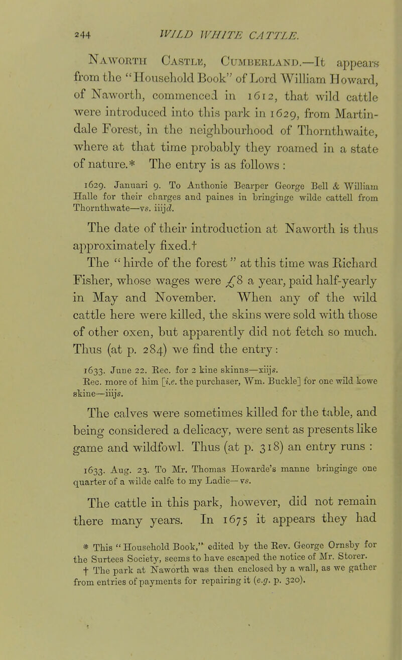 Naworth Oastle, Cumberland.—It appears from the Household Book of Lord Wilham Howard, of Naworth, commenced m 1612, that wild cattle were introduced into this park in 1629, from Martin- dale Forest, in the neighbourliood of Thornthwaite, where at that time probably they roamed in a state of nature.* The entry is as follows : 1629. Januari 9. To Anthonie Bearper George Bell & William Halle for tlieir cliarges and paines in briuginge wilde cattell from Thornthwate—vs. iiiji. The date of their introduction at Naworth is thus aj^proximately fixed.t The  hirde of the forest at this time was Richard Fisher, whose wages were a year, paid half-yearly in May and November. When any of the wild cattle here were killed, the skms were sold with those of other oxen, but apparently did not fetch so much. Thus (at p. 284) we find the entry: 1633. Jane 22. Eec. for 2 kine skinns—xiijs. Rec. more of liim \i.e. the purchaser, Wm. Buckle] for one wild kowe skine—iiijs. The calves were sometimes killed for the table, and being considered a delicacy, were sent as presents like game and wildfowl. Thus (at p. 318) an entry runs : 1633. Aug. 23. To Mr. Thomas Howarde's manne briuginge one quarter of a -wilde calfe to my Ladie— vs. The cattle in this park, however, did not remain there many years. In 1675 it appears they had * This Household Book, edited by the Eev. George Ornsby for the Surtees Society, seems to have escaped the notice of Mr. Storer. t The park at Naworth was then enclosed by a wall, as we gather from entries of payments for repairing it {e.g. p. 320).