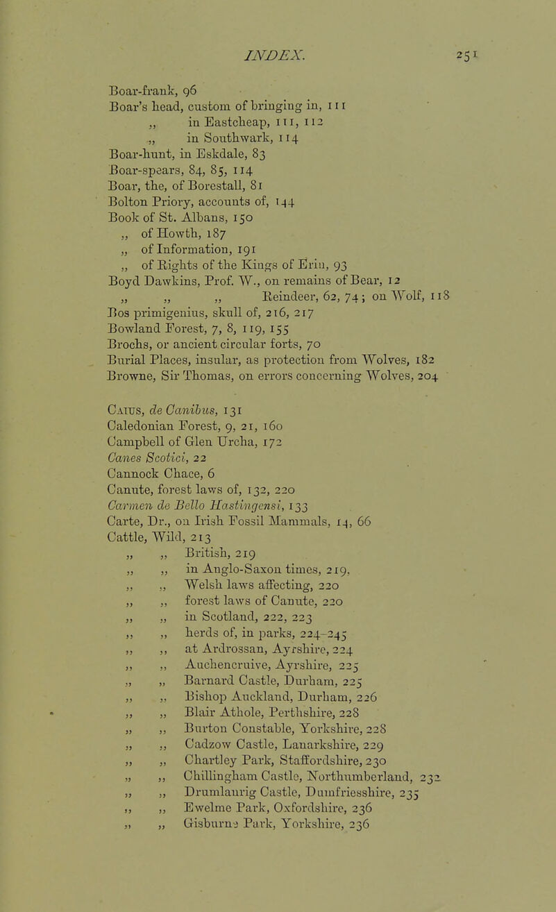 Boar-frauk, g6 Boar's liead, custom of bringing in, 111 „ in Eastclieap, iii, 112 „ in Southwark, 114 Boar-liunt, in Eskdale, 83 Boar-spears, 84, 85, 114 Boar, the, of Borcstall, 81 Bolton Priory, accounts of, 144 Book of St. Albans, 150 „ of Howtb, 187 „ of Information, 191 „ of Eights of the Kings of Eriu, 93 Boyd Dawkins, Prof. W., on. remains of Bear, 12 „ „ „ Eeindeer, 62, 74 ; on Wolf, 118 Bos primigenius, skull of, 216, 217 Bowland Eorest, 7, 8, 119, 155 Brochs, or ancient circular forts, 70 Burial Places, insular, as protection from Wolves, 182 Browne, Sir Thomas, on errors concerning Wolves, 204 Cattjs, de Canihus, 131 Caledonian Forest, 9, 21, 160 Campbell of Glen Urcha, 172 Canes Scotici, 22 Cannock Chace, 6 Canute, forest laws of, 132, 220 Carmen de Bello Hastingcnsi, 133 Carte, Dr., on Irish Fossil Mammals, 14, 66 Cattle, Wild, 213 British, 219 in Anglo-Saxon times, 2x9, Welsh laws affecting, 220 forest laws of Canute, 220 in Scotland, 222, 223 herds of, in parks, 224-245 at Ardrossan, Ayrshire, 224 Auchencruive, Ayrshire, 225 Barnard Castle, Durham, 225 Bishojs Auckland, Durham, 226 Blair Athole, Perthshire, 228 Burton Constable, Yorkshire, 228 Cadzow Castle, Lanarkshire, 229 Chartley Park, Staffordshire, 230 Chillingham Castle, ISTorthiimberland, 231 Drumlaurig Castle, Dumfriesshire, 235 Ewelme Park, Oxfordshire, 236 Gisburn^ Park, Yorkshire, 236 » }) 55 J5 J) )J )> J) J> » y> )> ») 5> JJ J) ;j Ji JJ j> J> JJ JJ JJ JJ JJ JJ J> JJ J J JJ JJ J J JJ J' JJ