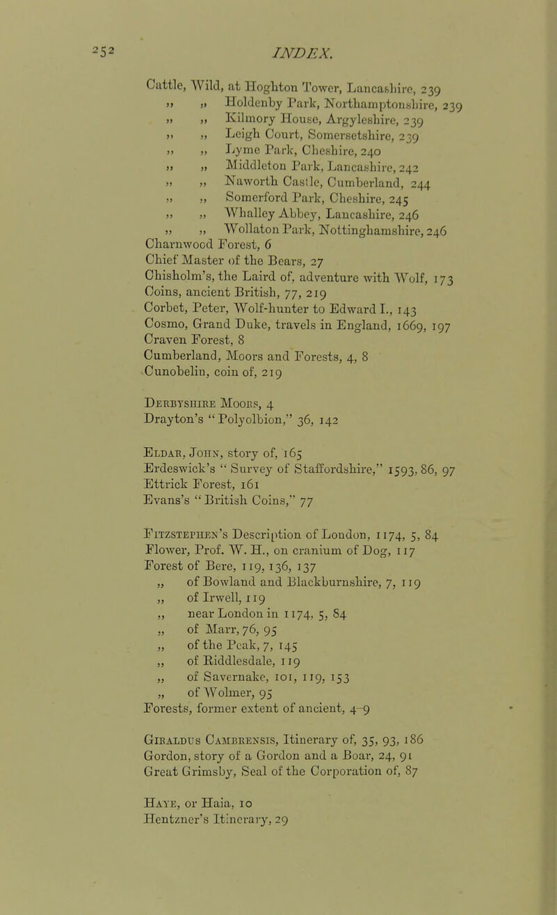 Cuttle, AVild, at Hogliton Tower, Laiicafihiro, 239 „ „ Holdeuby Park, Northamptonshire, 239 „ „ Kihnory House, Argyleshire, 239 „ „ Leigh Court, Somersetshire, 239 ,, „ Lyme Park, Cheshire, 240 „ „ Middlctou Park, Lancashire, 242 „ „ Naworth Castle, Cumberland, 244 ,, ,, Somerford Park, Cheshire, 245 „ „ Whalley Abbey, Lancashire, 246 „ „ Wollaton Park, Nottinghamshire, 246 Charnwood Forest, 6 Chief Master of the Bears, 27 Chisholm's, the Laird of, adventure with Wolf, 173 Coins, ancient British, 77, 219 Corbet, Peter, Wolf-hunter to Edward L, 143 Cosmo, Grand Duke, travels in England, 1669, 197 Craven. Forest, 8 Cumberland, Moors and Forests, 4, 8 Cunobelin, coin of, 219 DERBYsniEE Mooes, 4 Drayton's  Polyolbion, 36, 142 Eldak, JonN-, story of, 165 Erdeswick's  Survey of Staffordshire, 1593, 86, 97 Ettrick Forest, 161 Evans's British Coins, 77 Fitzstepiien's Description of Loudon, 1174, 5, 84 Flower, Prof. W. H., on cranium of Dog, 117 Forest of Bere, 119, 136, 137 „ of Bowland and Blackburnshire, 7, 119 „ oflrwell, 119 ,, near London in 1174, 5, S4 „ of Marr, 76, 95 „ of the Peak, 7, 145 „ of Biddlesdale, 119 „ of Savernake, loi, 119, 153 „ of Wolmer, 95 Foi'ests, former extent of ancient, 4-9 GiBALDUs Cambeensis, Itinerary of, 35, 93, 186 Gordon, story of a Gordon and a Boar, 24, 91 Great Grimsby, Seal of the Corporation of, 87 Haye, or Haia, 10