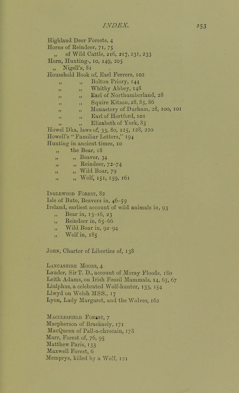 Highland Deer Forests, 4 Horns of Eeindeer, 71, 75 „ of Wild Cattle, 216, 217, 231, 233 Horn, Hunting-, 10, 149, 205 „ Nigell's, 81 Household Book of, Earl Ferrers, 102 „ „ Bolton Priory, 144 „ „ Whitby Abbey, 148 „ Earl of Northumberland, 28 ,, ,, Squire Kitson, 28, 85, 86 „ „ Monastery of Durham, 28, 100, loi ,, „ Earl of Hertford, 101 „ „ Elizabeth of York, 85 Howel Dha, laws of, 33, 80, 125, 128, 220 Howell's Familiar Letters, 194 Hunting in ancieut times, 10 „ the Bear, 18 „ „ Beaver, 34 „ ,, Eeindeei-, 72-74 „ „ Wild Boar, 79 „ „ Wolf, 151, 159, 161 Inglewood Forest, 82 Isle of Bute, Beavers in, 46-59 Ireland, earliest account of wild animals in, 93 „ Bear in, 13-16, 23 „ Reindeer in, 65-66 „ Wild Boar in, 92-94 „ Wolf in, 185 John, Charter of Liberties of, 138 Lax CAS HI RE Moors, 4 Lauder, Sir T. D., account of Moray Floods, 180 Leith Adams, on Irish Fossil Mammals, 14, 65, 67 Liulphus, a celebrated Wolf-hunter, 133, 154 Llwyd on Welsh MSS., 17 Lyon, Lady Margaret, and the Wolves, 162 Macclesfield Forbst, 7 Macpherson of Braekaely, 171 MacQueen of Ptill-a-chrocain, 1/3 Marr, Forest of, 76, 95 Matthew Paris, 133 Maxwell Forest, 6 Memprys, killed by a Wolf, 121