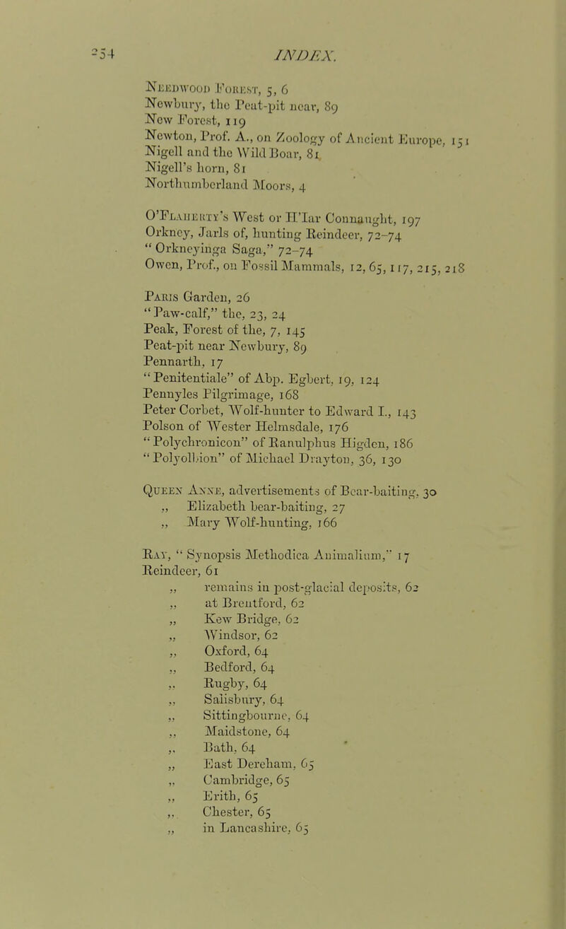 NewLuiy, the Peat-pit near, 89 Now Forest, 119 Newton, Prof. A., 011 Zoology of Ancient Europe, 151 Nigell and tlic Wild Boar, 81 Nigell's horn, 81 Northnmbcrland Moors, 4 OTLAiiKKi Y's West or Il'Iar Counauglit, 197 Orkney, Jarls of, hunting Eeindeer, 72-74  Orkncyinga Saga, 72-74 Owon, Pi-of., on Fossil Mammals, 12, 65,117, 215, 218 Paeis Garden, 26 Paw-calf, the, 23, 24 Peak, Forest of the, 7, 145 Peat-i)it near Newbury, 89 Pennarth, 17  Penitentiale of Abp. Egbert, 19, 124 Pennyles Pilgrimage, 168 Peter Corbet, Wolf-hunter to Edward I., 143 Poison of Wester Helmsdale, 176  Polychronicon of Ranulphus Higdcu, 186  Polyoll'ion of Michael Draj'ton, 36, 130 QuEEX Axx-E, advertisements of Bear-baiting, 30 ,, Elizabeth bear-baiting, 27 ,, Mary Wolf-hunting, 166 Eav,  Synopsis Methodica Auimaliiim, 17 Reindeer, 61 „ remains in i:)0st-glacial deposit?, 62 ,, at Brentford, 62 „ Kew Bridge, 62 „ Windsor, 62 „ Oxford, 64 „ Bedford, 64 „ Eugby, 64 Salisbmy, 64 „ Sittingbournc, 64 ,, Maidstone, 64 Bath, 64 „ East Dereham, 65 ,. Cambridge, 65 ,, Erith, 65 ,. Chester, 65 „ in Lancashire, 65