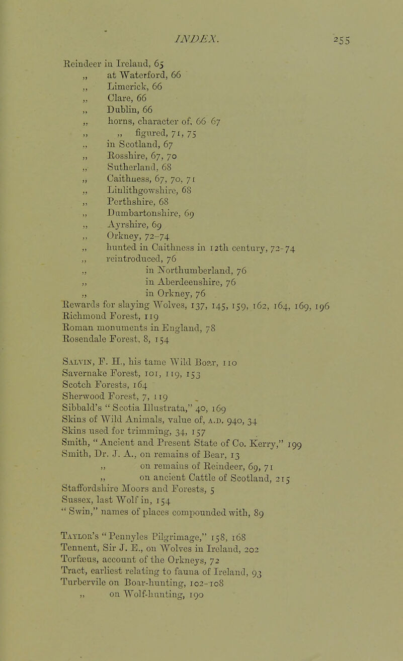 Reindeer iu Ireland, 65 „ at Waterford, 66 „ Limerick, 66 „ Clare, 66 „ Dublin, 66 „ horns, cliaracter of. 66 67 ,, figured, 71, 75 ,, in Scotland, 67 „ Rosshire, 67, 70 „ Sutherland; 68 „ Caithuess, 67, 70, 7[ „ Linlithgowshire, 68 „ Perthshire, 68 „ Dumbartonshire, 69 ,, Ayrshire, 69 Orkney, 72-74 „ hunted iu Caithness in 12th centur}'-, 72-74 ,, reiutrodiiced, 76 „ in Northumberland, 76 in Aberdeenshire, 76 ,, in Orkney, 76 Rewards for slaying Wolves, 137, 145, 159, 162, 164, 169, 196 Richmond Forest, 119 Roman monuments in England, 78 Rosendale Forest, 8, 154 S.iiviN, F. H., his tame Wild Boar, 110 Savernake Forest, loi, 119, 153 Scotch Forests, 164 Sherwood Forest, 7, 119 Sibbald's  Scotia Illustrata, 40, 169 Skins of Wild Animals, value of, a.d. 940, 34 Skins used for trimming, 34, 157 Smith, Ancient and Present State of Co. Kerry, 199 Smith, Dr. J. A., on remains of Bear, 13 „ on remains of Reindeer, 69, 71 „ on ancient Cattle of Scotland, 215 Staffordshire Moors and Forests, 5 Sussex, last Wolf in, 154  Swin, names of places compounded with, 89 Taylor's Pennyles Pilgrimage, 158, 168 Tennent, Sir J. E., on Wolves in Ireland, 202 Torfajus, account of the Orkneys, 72 Tract, earliest relating to fauna of Ireland, 93 Turbervile on Boar-hunting, 102-108 „ on Wolf-hunting, 190