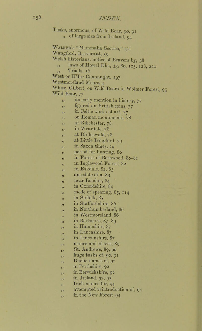 Tusks, enormous, of Wild Boar, 90, 91 „ of large size from Ireland, 94 Walker's Mammalia Scotica, 131 Wangford, Beavers at, 59 Welsh historians, notice of Beavers by, 38 „ laws of Howel Dha, 33, 80, 125, 128, 220 „ Triads, 16 West or H'lar Connaught, 197 Westmoreland Moors, 4 Wliite, Gilbert, on Wild Boars in Wolmer Forest, Wild Boar, 77 „ its early mention in history, 77 „ figured on British coins, 77 „ in Celtic works of art, 77 „ on Roman monuments, 78 „ at Eibchester, 78 „ in Weardale, 78 „ at Birdoswald, 78 „ at Little Langford, 79 „ in Saxon times, 79 J. period for hunting, 80 „ in Forest of Bernwood, 80-81 „ in Inglewood Forest, 82 „ in Eskdale, 82, 83 „ anecdote of a, 83 J, near London, 84 ' „ in Oxfordshire, 84 „ mode of spearing, 85, 114 „ in Suffolk, 85 „ in Staffordshire, 86 „ in !Nortliumberland, 86 J, in Westmoreland, 86 „ in Berkshire, 87, 89 „ in Hampshire, 87 „ in Lancashire, 87 „ in Lincolnshire, 87 „ names and places, 89 St. Andrews, 89, 90 „ huge tusks of, 90, 91 „ Gaelic names of, 92 „ in Perthshire, 92 „ in Berwickshire, 92 „ in Ireland, 92, 93 „ Irish names for, 94 „ attempted reiutroduction of, 94 in the New Forest, 94