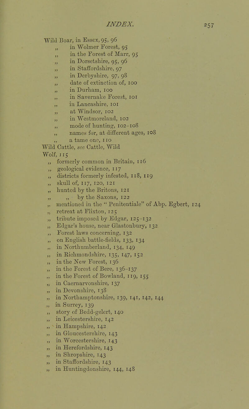 Wild Boar, in Essex, 95, 96 in Wolmer Forest, 95 in the Forest of Marr, 95 in Dorsetshire, 95, 96 in Staffordshire, 97 in Derbyshire, 97, 98 date of extinction of, 100 in Durham, 100 in Savernalce Forest, loi in Lancashire, loi at Windsor, 102 in Westmoreland, 102 mode of hunting, 102-108 names f(n-, at different ages, 108 a tame one, 110 Wild Cattle, see Cattle, Wild Wolf, 115 ,, formerly common in Britain, 116 ,, geological evidence, 117 ,, districts formerly infested, 118, 119 „ skull of, 117, 120, 121 „ hunted by the Britons, 121 „ ,, by the Saxons, 122 „ mentioned in the  Penitentiale of Abp. Egbert, 124 „ retreat at Plixton, 125 „ tribute imposed by Jidgar, 125-132 „ Edgar's house, near Glastonbury, 132 ,, Forest laws concerning, 132 „ on English battle-fields, 133, 134 „ in ITorthumberland, 134, 149 ,, in Richmondshire, 135, 147, 152 „ in the New Forest, 136 „ in the Forest of Bere, 136-137 „ in the Forest of Bowland, 119, 155 ,s in Caernarvonshire, 137 „ in Devonshire, 138 ,, in Northamptonshire, 139, 141, 142, 144 „ in Surrey, 139 „ story of Bedd-gelert, 140 „ in Leicestershire, 142 „ in Hampshire, 142 „ in Gloucestershire, 143 „ in Worcestershire, 143 J, in Herefordshire, 143 „ in Shropshire, 143 „ in Staffordshire, 143 „ in Huntingdonshire, 144, 148