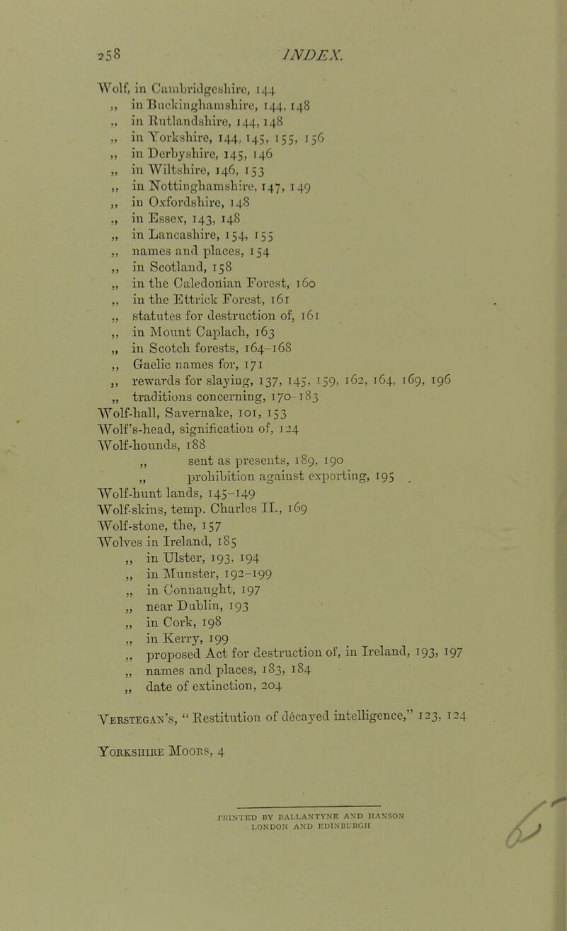 Wolf, in Ciunbrklgcsliirc, 144 in Budcingliamsliivo, 144,148 ., in llutlandshire, 144,148 in Yorkisliire, 144,145, 155, 156 ,, in Derbysliire, 145, 146 „ in Wiltshire, 146, 153 „ in Nottinghamshire, 147, 149 in OxforclHhire, 148 in Essex-, 143, 148 „ in Lancashire, 154, 155 „ names and places, 154 ,, in Scotland, 158 „ in the Caledonian Forest, 160 ,, in the Ettrick Forest, 16 r „ statutes for destruction of, 16 r in Mount Caplach, 163 „ in Scotch forests, 164-168 ,, Gaelic names for, 171 rewards for slaying, 137, 145, 159, 162, 164, 169, 196 „ traditions concerning, 170-183 Wolf-hall, Savernake, loi, 153 Wolf's-head, signification of, 1.24 Wolf-hounds, 188 „ sent as presents, 189, 190 „ prohibition against exporting, 195 Wolf-hunt lands, 145-149 Wolf-skins, temp. Charles II., 169 Wolf-stone, the, 157 Wolves in Ireland, 185 „ in Ulster, 193, 194 „ in Munster, 192-199 „ in Connaught, 197 „ near Dublin, 193 „ in Cork, 198 ,, in Kerry, 199 ,, proposed Act for destruction of, in Ireland, 193, 197 „ names and places, 183, 184 „ date of extinction, 204 Verstegaiv's, Eestitution of decayed intelligence, 123, 124 YoRK-sriiKE Moors, 4 J'Ul.NTED BY nAI.t.ANTYNE AXD HANSO.V LONDON AND KDINliLKGH