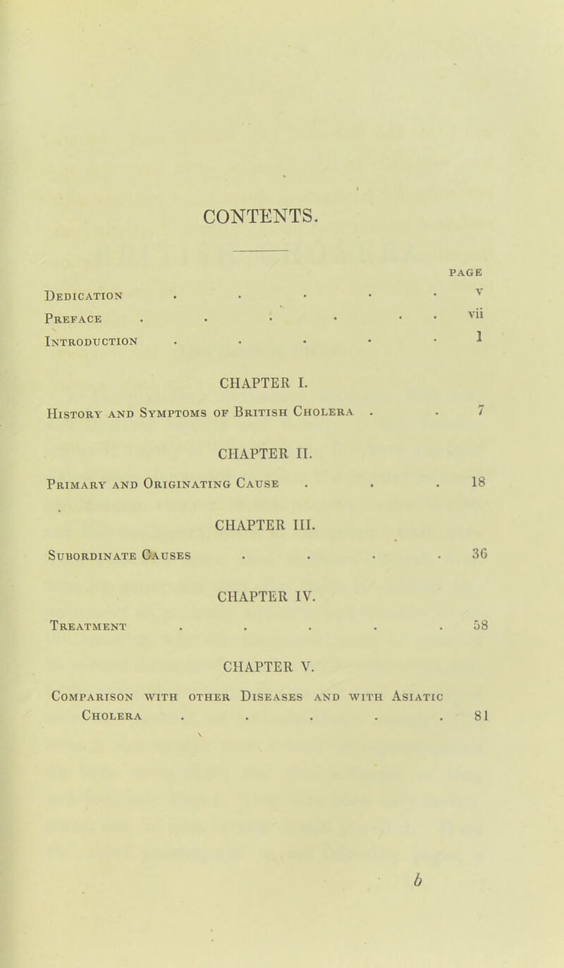 CONTENTS PAGE Dedication • • • • • v Preface . • • • . . vu Introduction . • • • • 1 CHAPTER I. History and Symptoms of British Cholera . . 7 CHAPTER n. Primary and Originating Cause . . .18 CHAPTER III. Subordinate Causes . . . .36 CHAPTER IV. Treatment . . . . .58 CHAPTER V. Comparison with other Diseases and with Asiatic Cholera . . . . .81 b