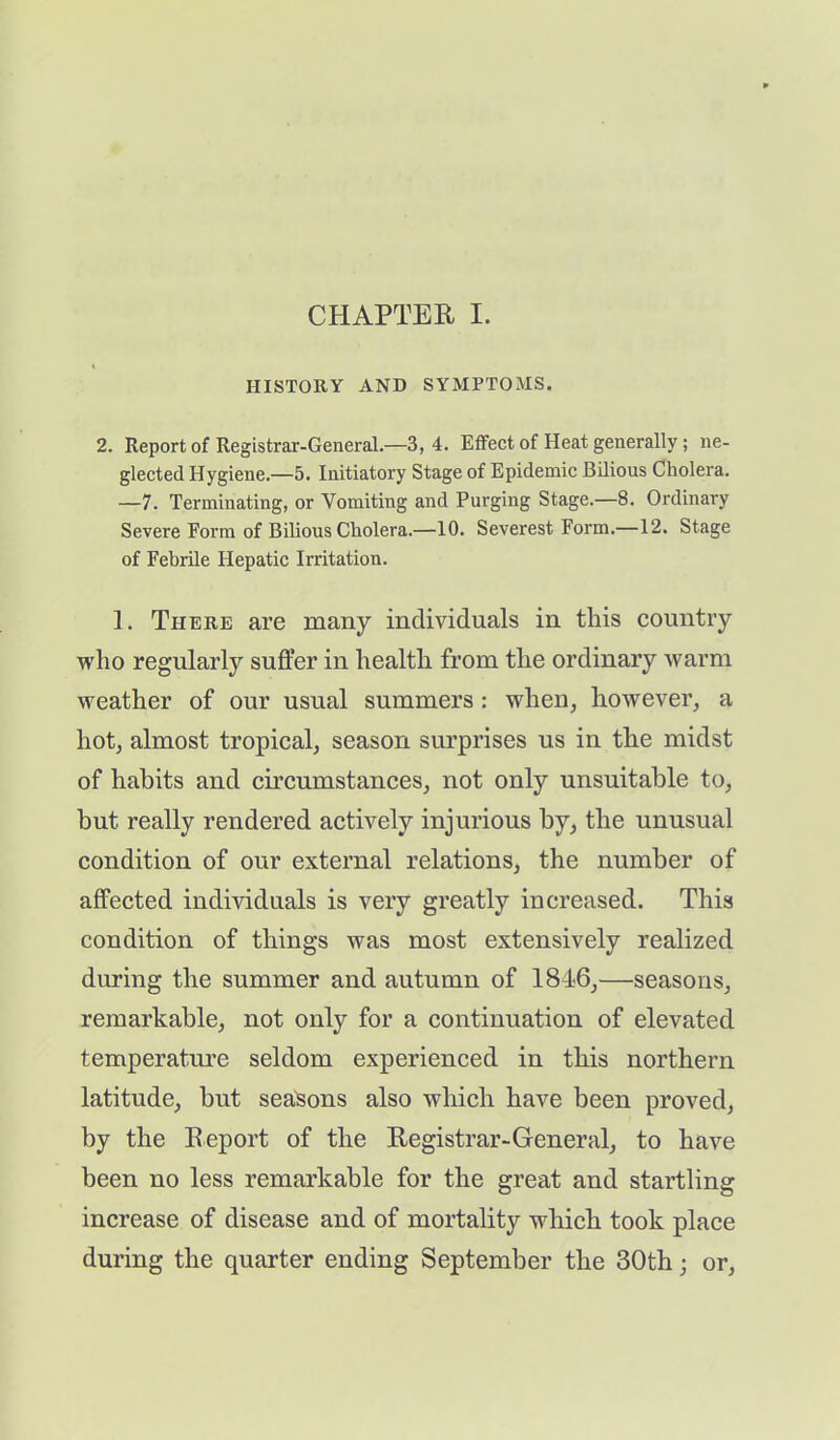 CHAPTER I. HISTORY AND SYMPTOMS. 2. Report of Registrar-General.—3,4. Effect of Heat generally; ne- glected Hygiene.—5. Initiatory Stage of Epidemic Bilious Cholera. —7. Terminating, or Vomiting and Purging Stage.—8. Ordinary Severe Form of Bilious Cholera.—10. Severest Form.—12. Stage of Febrile Hepatic Irritation. 1. There are many individuals in this country who regularly suffer in health from the ordinary warm weather of our usual summers : when, however, a hot, almost tropical, season surprises us in the midst of habits and circumstances, not only unsuitable to, hut really rendered actively injurious by, the unusual condition of our external relations, the number of affected individuals is very greatly increased. This condition of things was most extensively realized during the summer and autumn of 1846,—seasons, remarkable, not only for a continuation of elevated temperature seldom experienced in this northern latitude, but seasons also which have been proved, by the Report of the Registrar-General, to have been no less remarkable for the great and startling increase of disease and of mortality which took place during the quarter ending September the 30th; or,