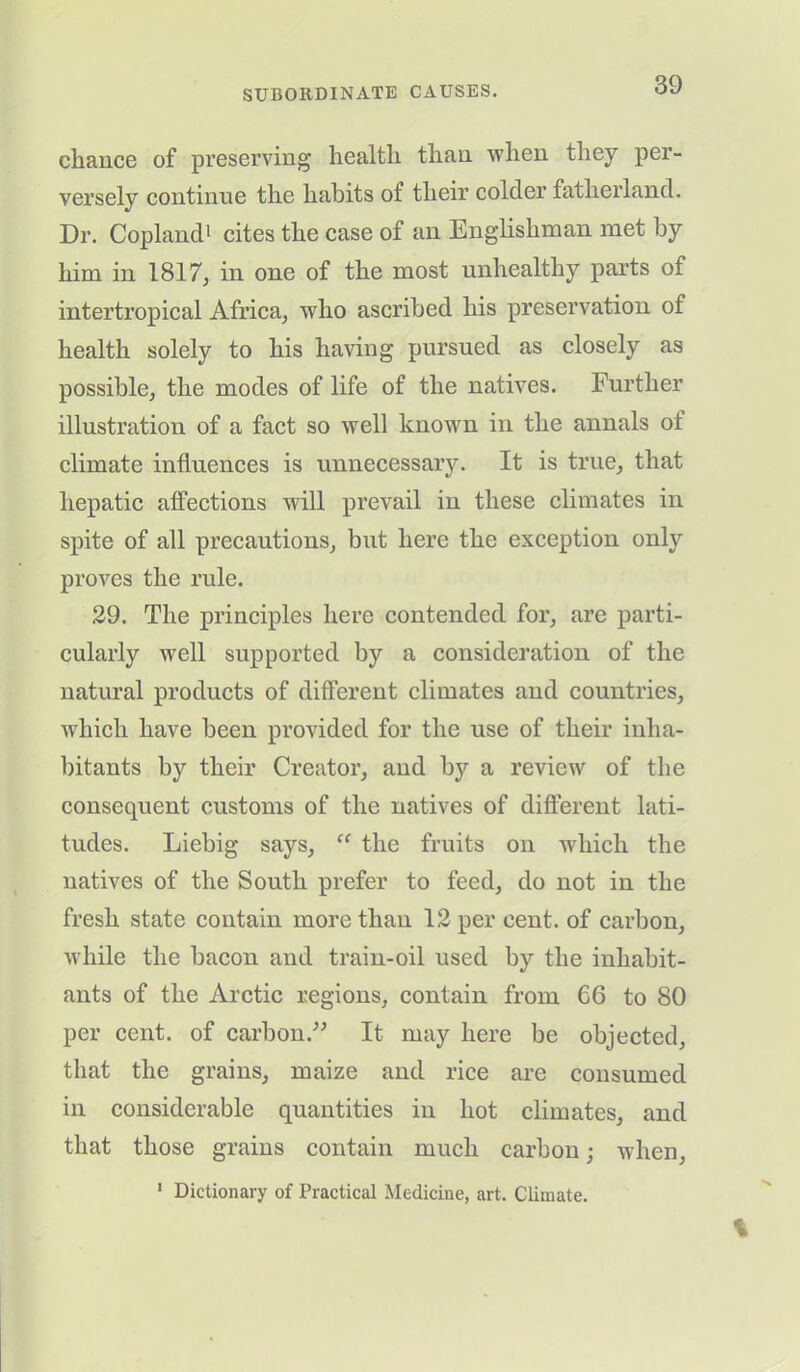 chance of preserving health than when they per- versely continue the habits of their colder fatherland. Dr. Copland1 cites the case of an Englishman met by him in 1817, in one of the most unhealthy parts of intertropical Africa, who ascribed his preservation of health solely to his having pursued as closely as possible, the modes of life of the natives. Further illustration of a fact so well known in the annals ot climate influences is unnecessary. It is true, that hepatic affections will prevail in these climates in spite of all precautions, but here the exception only proves the rule. 29. The principles here contended for, are parti- cularly well supported by a consideration of the natural products of different climates and countries, which have been provided for the use of their inha- bitants by their Creator, and by a review of the consequent customs of the natives of different lati- tudes. Liebig says, “ the fruits on which the natives of the South prefer to feed, do not in the fresh state contain more than 12 per cent, of carbon, while the bacon and train-oil used by the inhabit- ants of the Arctic regions, contain from 66 to 80 per cent, of carbon.” It may here be objected, that the grains, maize and rice are consumed in considerable quantities in hot climates, and that those grains contain much carbon ■ when, 1 Dictionary of Practical Medicine, art. Climate.