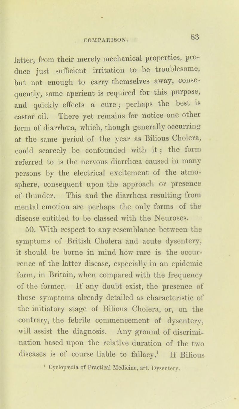 latter, from their merely mechanical properties, pro- duce just sufficient irritation to be troublesome, but not enough to carry themselves away, conse- quently, some aperient is required for this purpose, and quickly effects a cure; perhaps the best is castor oil. There yet remains for notice one other form of diarrhoea, which, though generally occurring at the same period of the year as Bilious Cholera, could scarcely be confounded with it; the form referred to is the nervous diarrhoea caused in many persons by the electrical excitement of the atmo- sphere, consequent upon the approach or presence of thunder. This and the diarrhoea resulting from mental emotion are perhaps the only forms of the disease entitled to be classed with the Neuroses. 50. With respect to any resemblance between the symptoms of British Cholera and acute dysentery, it should be borne in mind how rare is the occur- rence of the latter disease, especially in an epidemic form, in Britain, when compared with the frequency of the former. If any doubt exist, the presence of those symptoms ah’eady detailed as characteristic of the initiatory stage of Bilious Cholera, or, on the contrary, the febrile commencement of dysentery, will assist the diagnosis. Any ground of discrimi- nation based upon the relative duration of the two diseases is of course liable to fallacy.1 If Bilious