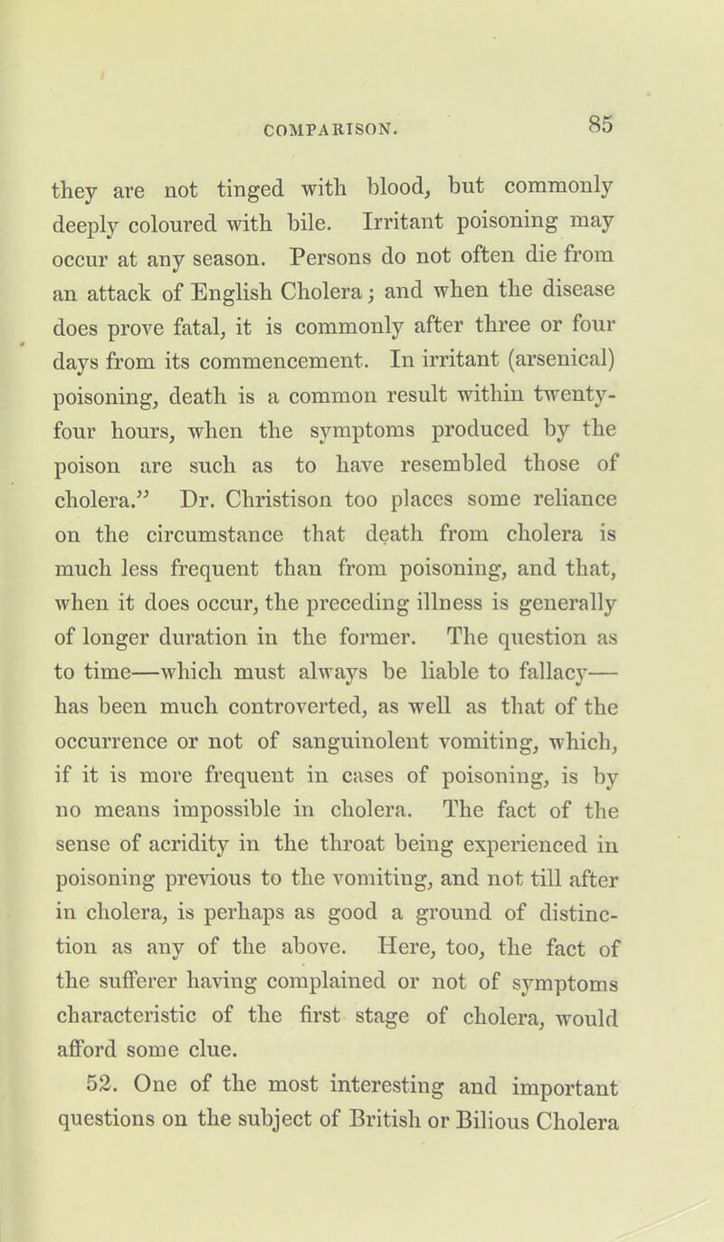 they are not tinged with blood, but commonly deeply coloured with bile. Irritant poisoning may occur at any season. Persons do not often die from an attack of English Cholera; and when the disease does prove fatal, it is commonly after three or four days from its commencement. In irritant (arsenical) poisoning, death is a common result within twenty- four hours, when the symptoms produced by the poison are such as to have resembled those of cholera.” Dr. Christison too places some reliance on the circumstance that death from cholera is much less frequent than from poisoning, and that, when it does occur, the preceding illness is generally of longer duration in the former. The question as to time—which must always be liable to fallacy— has been much controverted, as well as that of the occurrence or not of sanguinolent vomiting, which, if it is more frequent in cases of poisoning, is by no means impossible in cholera. The fact of the sense of acridity in the throat being experienced in poisoning previous to the vomiting, and not till after in cholera, is perhaps as good a ground of distinc- tion as any of the above. Here, too, the fact of the sufferer having complained or not of symptoms characteristic of the first stage of cholera, would afford some clue. 52. One of the most interesting and important questions on the subject of British or Bilious Cholera