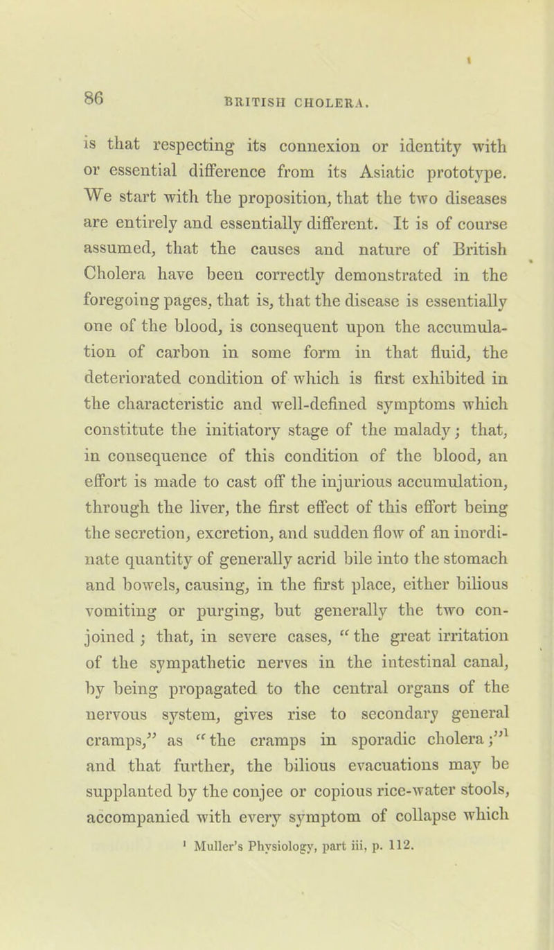 is that respecting its connexion or identity with or essential difference from its Asiatic prototype. We start with the proposition, that the two diseases are entirely and essentially different. It is of course assumed, that the causes and nature of British Cholera have been correctly demonstrated in the foregoing pages, that is, that the disease is essentially one of the blood, is consequent upon the accumula- tion of carbon in some form in that fluid, the deteriorated condition of which is first exhibited in the characteristic and well-defined symptoms which constitute the initiatory stage of the malady; that, in consequence of this condition of the blood, an effort is made to cast off the injurious accumulation, through the liver, the first effect of this effort being the secretion, excretion, and sudden flow of an inordi- nate quantity of generally acrid bile into the stomach and bowels, causing, in the first place, either bilious vomiting or purging, but generally the two con- joined ; that, in severe cases, “the great irritation of the sympathetic nerves in the intestinal canal, by being propagated to the central organs of the nervous system, gives rise to secondary general cramps,” as “ the cramps in sporadic cholera and that further, the bilious evacuations may be supplanted by the conjee or copious rice-water stools, accompanied with every symptom of collapse which 1 Muller’s Physiology, part iii, p. 112.