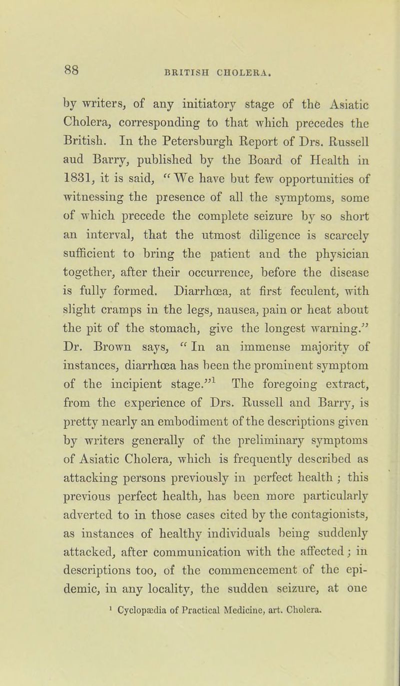 by writers, of any initiatory stage of the Asiatic Cholera, corresponding to that which precedes the British. In the Petersburgh Report of Drs. Russell aud Barry, published by the Board of Health in 1831, it is said, “We have but few opportunities of witnessing the presence of all the symptoms, some of which precede the complete seizure by so short an interval, that the utmost diligence is scarcely sufficient to bring the patient and the physician together, after their occurrence, before the disease is fully formed. Diarrhoea, at first feculent, with slight cramps in the legs, nausea, pain or heat about the pit of the stomach, give the longest warning.” Dr. Brown says, “ In an immense majority of instances, diarrhoea has been the prominent symptom of the incipient stage.”1 The foregoing extract, from the experience of Drs. Russell and Barry, is pretty nearly an embodiment of the descriptions given by writers generally of the preliminary symptoms of Asiatic Cholera, which is frequently described as attacking persons previously in perfect health ; this previous perfect health, has been more particularly adverted to in those cases cited by the contagionists, as instances of healthy individuals being suddenly attacked, after communication with the affected; in descriptions too, of the commencement of the epi- demic, in any locality, the sudden seizure, at one