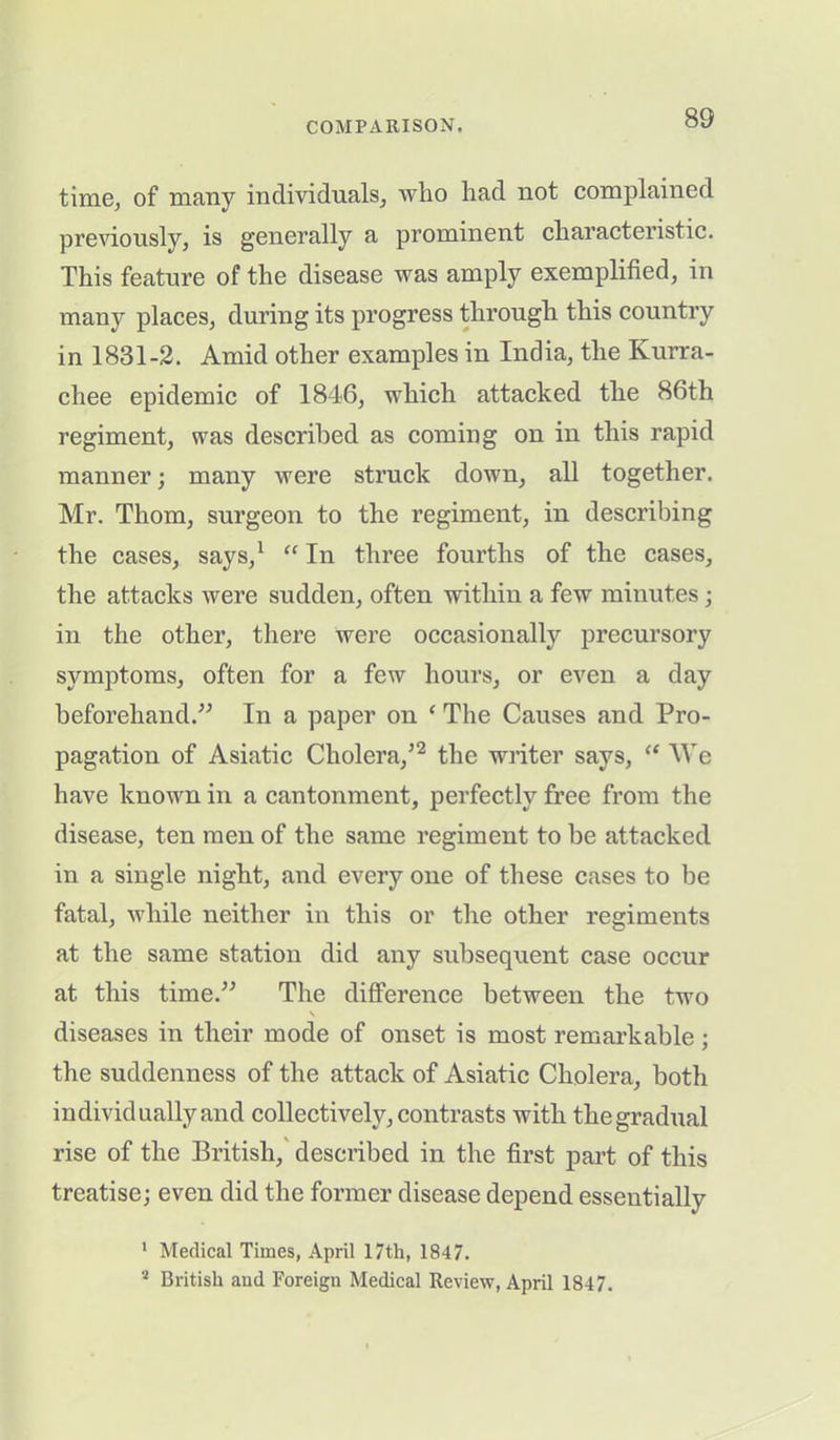 time, of many individuals, who had not complained previously, is generally a prominent characteristic. This feature of the disease was amply exemplified, in many places, during its progress through this country in 1831-2. Amid other examples in India, the Kurra- chee epidemic of 1846, which attacked the 86th regiment, was described as coming on in this rapid manner; many were struck down, all together. Mr. Thom, surgeon to the regiment, in describing the cases, says,1 “ In three fourths of the cases, the attacks were sudden, often within a few minutes • in the other, there were occasionally precursory symptoms, often for a few hours, or even a day beforehand.” In a paper on ‘ The Causes and Pro- pagation of Asiatic Cholera/2 the writer says, “ We have known in a cantonment, perfectly free from the disease, ten men of the same regiment to be attacked in a single night, and every one of these cases to be fatal, while neither in this or the other regiments at the same station did any subsequent case occur at this time.” The difference between the two v diseases in their mode of onset is most remarkable; the suddenness of the attack of Asiatic Cholera, both individually and collectively, contrasts with the gradual rise of the British, described in the first part of this treatise; even did the former disease depend essentially 1 Medical Times, April 17th, 1847. 2 British and Foreign Medical Review, April 1847.