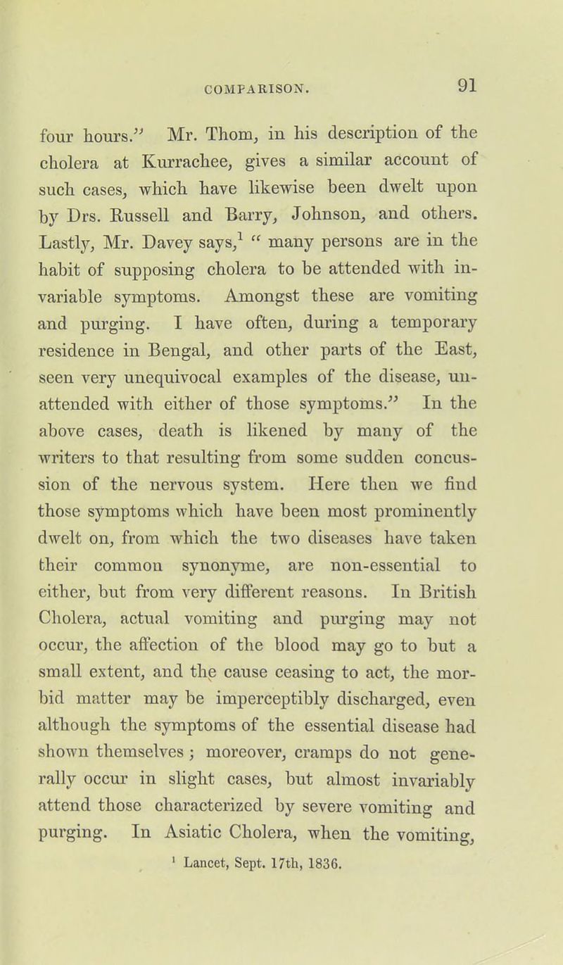 four hours.” Mr. Thom, in his description of the cholera at Kurrachee, gives a similar account of such cases, which have likewise been dwelt upon by Drs. Russell and Barry, Johnson, and others. LastR, Mr. Davey says,1 “ many persons are in the habit of supposing cholera to be attended with in- variable symptoms. Amongst these are vomiting and purging. I have often, during a temporary residence in Bengal, and other parts of the East, seen very unequivocal examples of the disease, un- attended with either of those symptoms.” In the above cases, death is likened by many of the writers to that resulting from some sudden concus- sion of the nervous system. Here then we find those symptoms which have been most prominently dwelt on, from which the two diseases have taken their common synonyme, are non-essential to either, but from very different reasons. In British Cholera, actual vomiting and purging may not occur, the affection of the blood may go to but a small extent, and the cause ceasing to act, the mor- bid matter may be imperceptibly discharged, even although the symptoms of the essential disease had shown themselves ; moreover, cramps do not gene- rally occur in slight cases, but almost invariably attend those characterized by severe vomiting and purging. In Asiatic Cholera, when the vomiting, 1 Lancet, Sept. 17th, 1836.