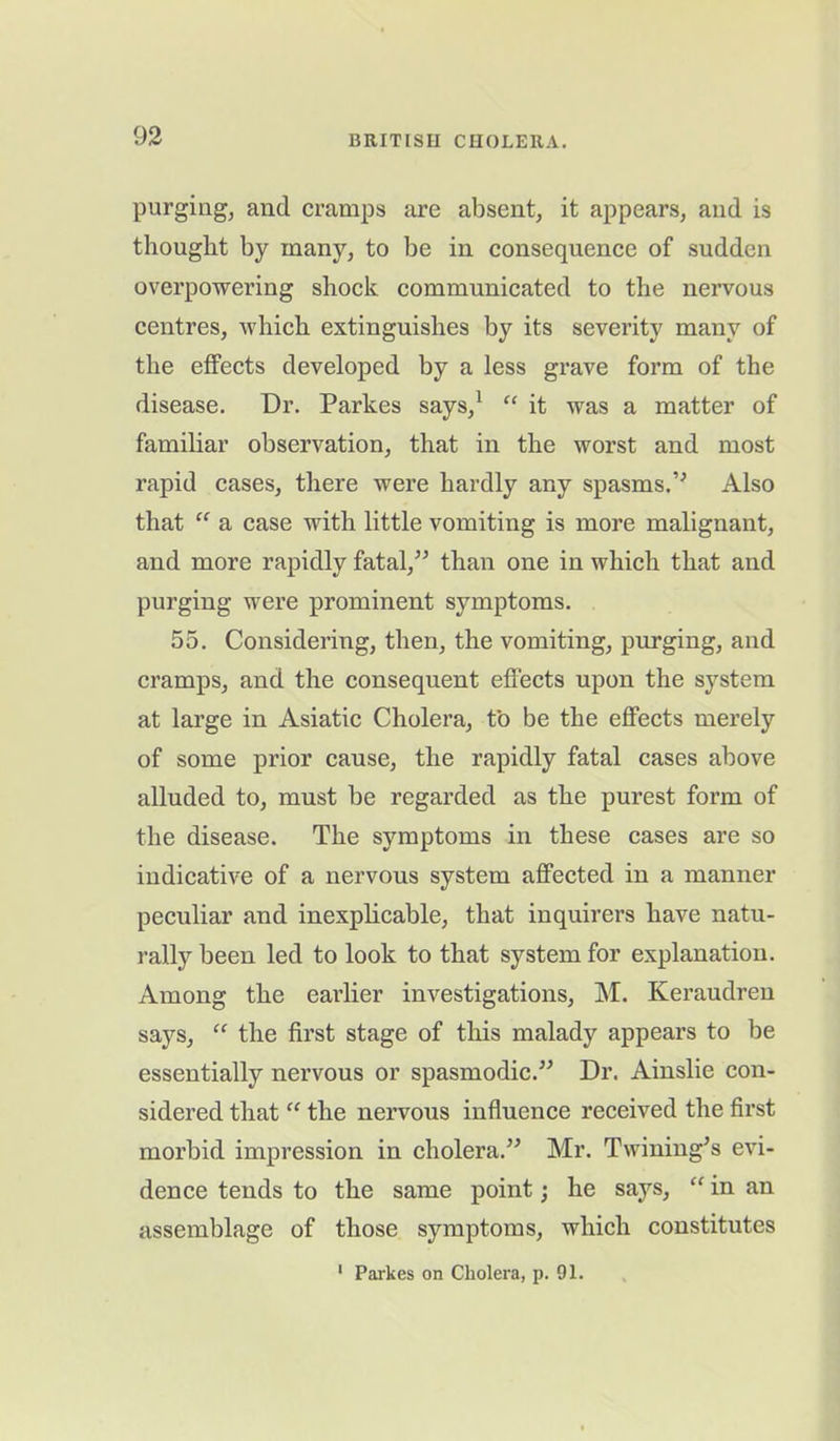purging, and cramps are absent, it appears, and is thought by many, to be in consequence of sudden overpowering shock communicated to the nervous centres, which extinguishes by its severity many of the effects developed by a less grave form of the disease. Dr. Parkes says,1 “ it was a matter of familiar observation, that in the worst and most rapid cases, there were hardly any spasms.” Also that “ a case with little vomiting is more malignant, and more rapidly fatal,” than one in which that and purging were prominent symptoms. 55. Considering, then, the vomiting, purging, and cramps, and the consequent effects upon the system at large in Asiatic Cholera, to be the effects merely of some prior cause, the rapidly fatal cases above alluded to, must be regarded as the purest form of the disease. The symptoms in these cases are so indicative of a nervous system affected in a manner peculiar and inexplicable, that inquirers have natu- rally been led to look to that system for explanation. Among the eai’lier investigations, M. Keraudren says, “ the first stage of this malady appears to be essentially nervous or spasmodic.” Dr. Ainslie con- sidered that “ the nervous influence received the first morbid impression in cholera.” Mr. Twining’s evi- dence tends to the same point; he says, “ in an assemblage of those symptoms, which constitutes