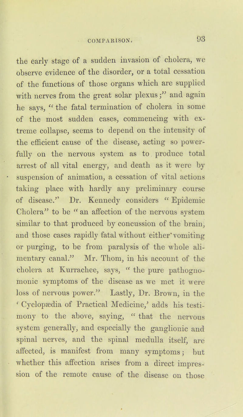the early stage of a sudden invasion of cholera, we observe evidence of the disorder, or a total cessation of the functions of those organs which are supplied with nerves from the great solar plexus;” and again he says, “ the fatal termination of cholera in some of the most sudden cases, commencing with ex- treme collapse, seems to depend on the intensity of the efficient cause of the disease, acting so power- fully on the nervous system as to produce total arrest of all vital energy, and death as it were by suspension of animation, a cessation of vital actions taking place with hardly any preliminary course of diseased’ Dr. Kennedy considers “ Epidemic Cholera” to be “ an affection of the nervous system similar to that produced by concussion of the brain, and those cases rapidly fatal without either' vomiting or purging, to be from paralysis of the whole ali- mentary canal.” Mr. Thom, in his account of the cholera at Kurrachee, says, “ the pure pathogno- monic symptoms of the disease as we met it were loss of nervous power.” Lastly, Dr. Brown, in the ‘ Cyclopaedia of Practical Medicine/ adds his testi- mony to the above, saying, “ that the nervous system generally, and especially the ganglionic and spinal nerves, and the spinal medulla itself, are affected, is manifest from many symptoms; but Avhether this affection arises from a direct impres- sion of the remote cause of the disease on those