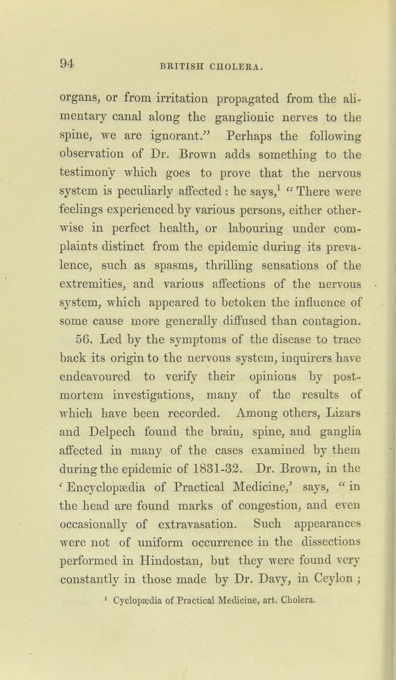 organs, or from irritation propagated from the ali- mentary canal along the ganglionic nerves to the spine, we are ignorant/’ Perhaps the following observation of Dr. Brown adds something to the testimony which goes to prove that the nervous system is peculiarly affected : he says,1 “ There were feelings experienced by various persons, either other- wise in perfect health, or labouring under com- plaints distinct from the epidemic during its preva- lence, such as spasms, thrilling sensations of the extremities, and various affections of the nervous system, which appeared to betoken the influence of some cause more generally diffused than contagion. 56. Led by the symptoms of the disease to trace back its origin to the nervous system, inquirers have endeavoured to verify their opinions by post- mortem investigations, many of the results of which have been recorded. Among others, Lizars and Delpech found the brain, spine, and ganglia affected in many of the cases examined by them during the epidemic of 1831-32. Dr. Brown, in the ‘ Encyclopaedia of Practical Medicine/ says, “ in the head are found marks of congestion, and even occasionally of extravasation. Such appearances were not of uniform occurrence in the dissections performed in Hindostan, but they were found very constantly in those made by Dr. Davy, in Ceylon ;