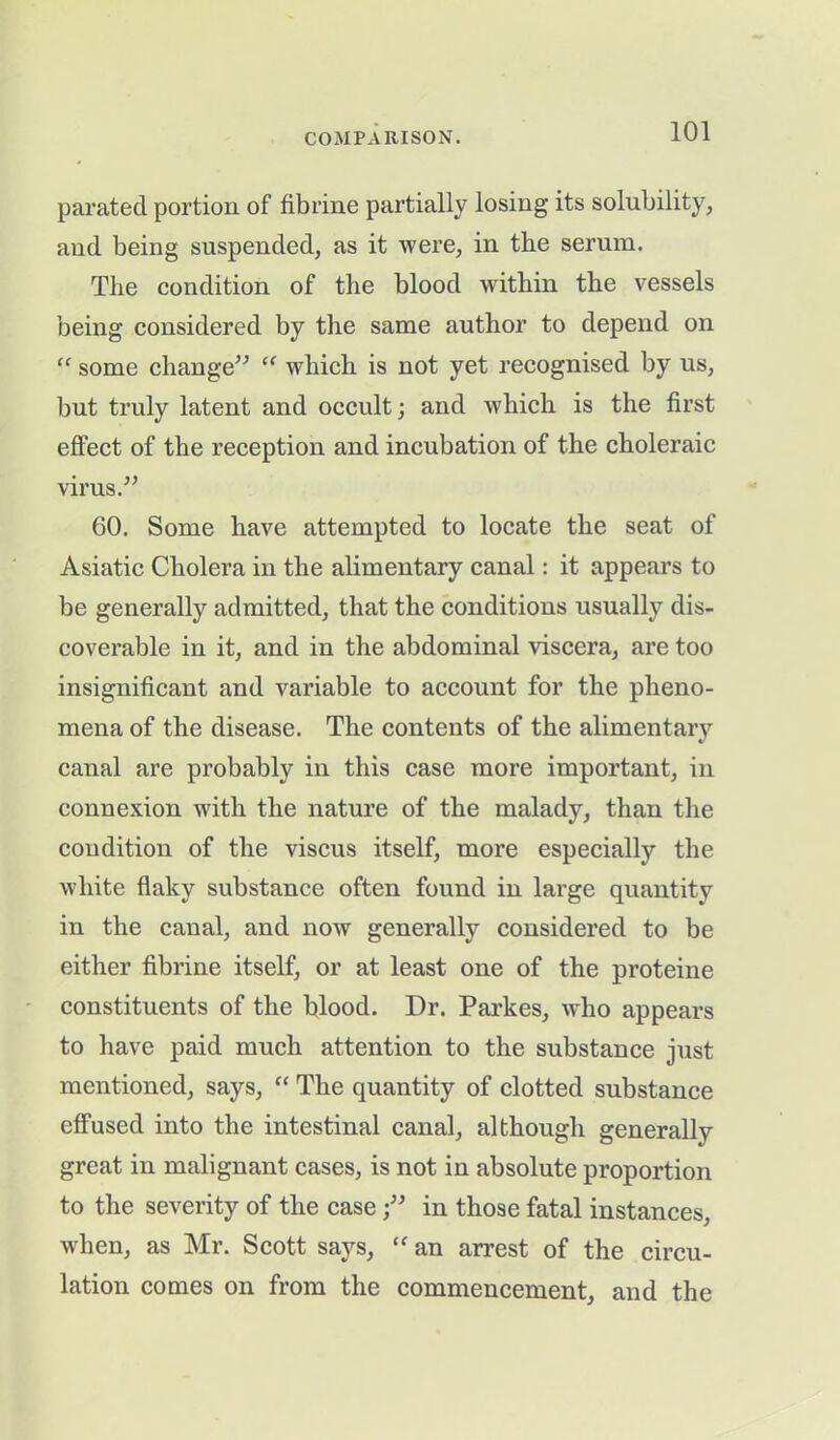 parated portion of fibrine partially losing its solubility, and being suspended, as it were, in the serum. The condition of the blood within the vessels being considered by the same author to depend on “ some change” “ which is not yet recognised by us, but truly latent and occult; and which is the first effect of the reception and incubation of the choleraic virus.” 60. Some have attempted to locate the seat of Asiatic Cholera in the alimentary canal: it appears to be generally admitted, that the conditions usually dis- coverable in it, and in the abdominal viscera, are too insignificant and variable to account for the pheno- mena of the disease. The contents of the alimentary canal are probably in this case more important, in connexion with the nature of the malady, than the condition of the viscus itself, more especially the white flaky substance often found in large quantity in the canal, and now generally considered to be either fibrine itself, or at least one of the proteine constituents of the blood. Dr. Parkes, who appears to have paid much attention to the substance just mentioned, says, “ The quantity of clotted substance effused into the intestinal canal, although generally great in malignant cases, is not in absolute proportion to the severity of the casein those fatal instances, when, as Mr. Scott says, “ an arrest of the circu- lation comes on from the commencement, and the
