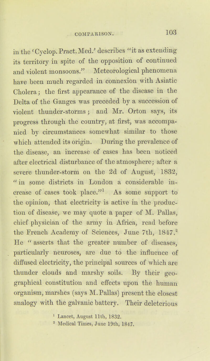 in the rCyclop. Pract. Med/ describes “it as extending its territory in spite of the opposition of continued and violent monsoons.'” Meteorological phenomena have been much regarded in connexion with Asiatic Cholera; the first appearance of the disease in the Delta of the Ganges was preceded by a succession of violent thunder-storms; and Mr. Orton says, its progress through the country, at first, was accompa- nied by circumstances somewhat similar to those which attended its origin. During the prevalence of the disease, an increase of cases has been noticed after electrical disturbance of the atmosphere; after a severe thunder-storm on the 2d of August, 1832, “ in some districts in London a considerable in- crease of cases took place.”1 As some support to the opinion, that electricity is active in the produc- tion of disease, we may quote a paper of M. Pallas, chief physician of the army in Africa, read before the French Academy of Sciences, June 7th, 1847.3 He “ asserts that the greater number of diseases, particularly neuroses, are due to the influence of diffused electricity, the principal sources of which are thunder clouds and marshy soils. By their geo- graphical constitution and effects upon the human organism, marshes (says M. Pallas) present the closest analogy with the galvanic battery. Their deleterious 1 Lancet, August 11th, 1832. 2 Medical Times, June 19th, 1847.