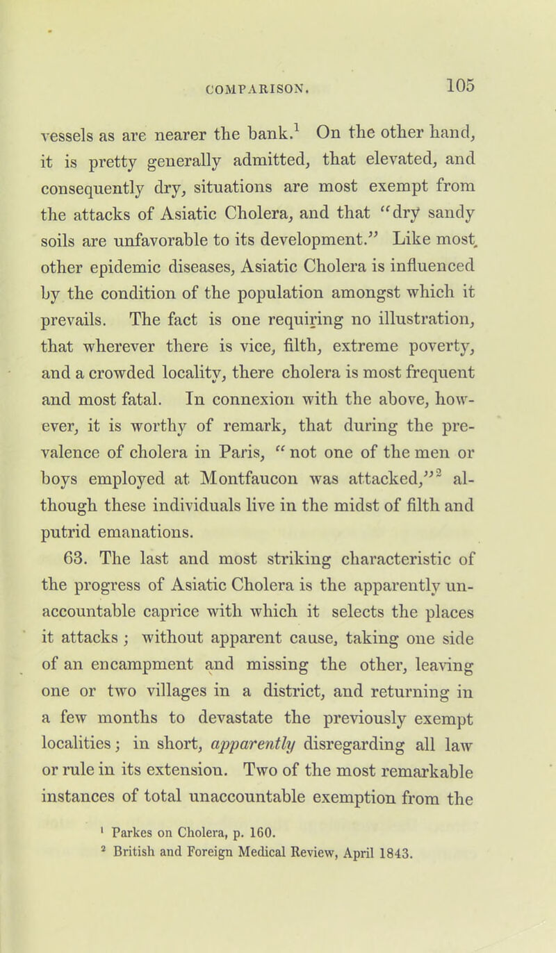 vessels as are nearer the bank.1 On the other hand, it is pretty generally admitted, that elevated, and consequently dry, situations are most exempt from the attacks of Asiatic Cholera, and that “dry sandy soils are unfavorable to its development.” Like most other epidemic diseases, Asiatic Cholera is influenced by the condition of the population amongst which it prevails. The fact is one requiring no illustration, that wherever there is vice, filth, extreme poverty, and a crowded locality, there cholera is most frequent and most fatal. In connexion with the above, how- ever, it is worthy of remark, that during the pre- valence of cholera in Paris, “ not one of the men or hoys employed at Montfaucon was attacked,”' al- though these individuals live in the midst of filth and putrid emanations. 63. The last and most striking characteristic of the progress of Asiatic Cholera is the apparently un- accountable caprice with which it selects the places it attacks ; without apparent cause, taking one side of an encampment and missing the other, leaving one or two villages in a district, and returning in a few months to devastate the previously exempt localities; in short, apparently disregarding all law or rule in its extension. Two of the most remarkable instances of total unaccountable exemption from the 1 Parkes on Cholera, p. 160. 2 British and Foreign Medical Review, April 1843.