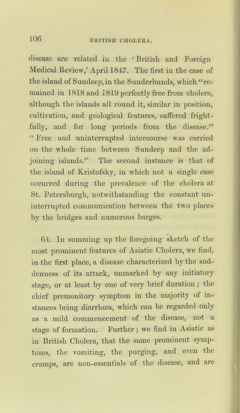 disease are related in the f British and Foreign Medical Review/ April 1847. The first in the case of the island of S undeep, in the Sunderbunds, which “re- mained in 1818 and 1819 perfectly free from cholera, although the islands all round it, similar in position, cultivation, and geological features, suffered fright- fully, and for long periods from the disease.” “ Free and uninterrupted intercourse was carried on the whole time between Sundeep and the ad- joining islands.” The second instance is that of the island of Kristofsky, in which not a single case occurred during the prevalence of the cholera at St. Petersburgh, notwithstanding the constant un- interrupted communication between the two places by the bridges and numerous barges. 64. In summing up the foregoing sketch of the most prominent features of Asiatic Cholera, we find, in the first place, a disease characterized by the sud- denness of its attack, unmarked by any initiatory stage, or at least by one of very brief duration; the chief premonitory symptom in the majority of in- stances being diarrhoea, which can be regarded only as a mild commencement of the disease, not a stage of formation. Further; we find in Asiatic as in British Cholera, that the same prominent symp- toms, the vomiting, the purging, and even the cramps, are non-essentials of the disease, and are
