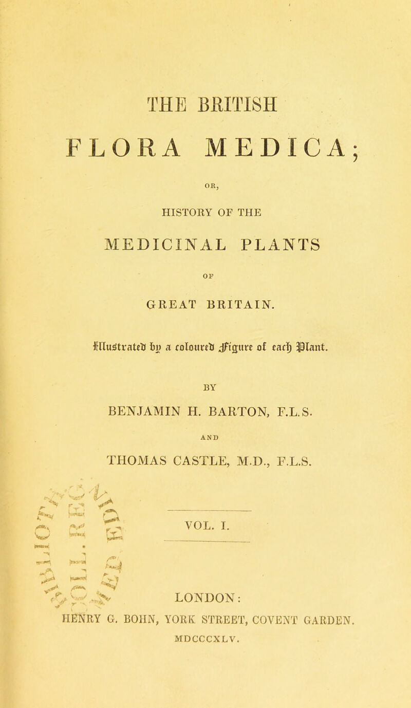 FLORA MEDICA; OR, HISTORY OF THE MEDICINAL PLANTS OF GREAT BRITAIN. ftlluatrateU l)i> a coIourttJ jftguw of cacT) $3lant. BY BENJAMIN H. BARTON, F.L.S. AND THOMAS CASTLE, M.D., F.L.S. /A' SwV r ** A r 'n VOL. I. vj Vrnuj^ ** » ^ f ^ V^y/ r ”s %v, •’’■aa LONDON: HENRY G. BOIIN, YORK STREET, COVENT GARDEN.