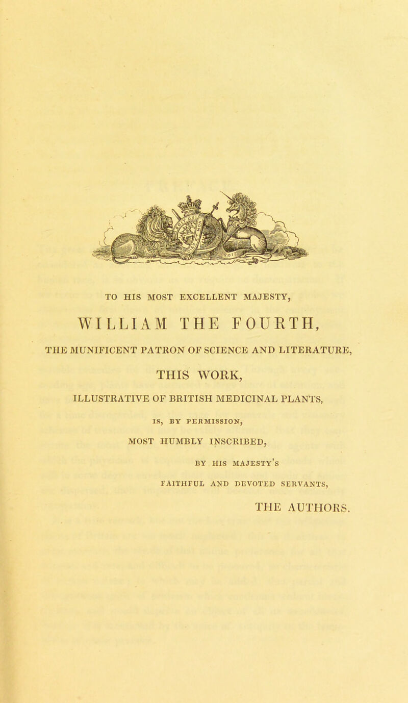 TO HIS MOST EXCELLENT MAJESTY, WILLIAM THE FOURTH, THE MUNIFICENT PATRON OF SCIENCE AND LITERATURE, THIS WORK, ILLUSTRATIVE OF BRITISH MEDICINAL PLANT'S, IS, BY PERMISSION, MOST HUMBLY INSCRIBED, BY HIS MAJESTY’S FAITHFUL AND DEVOTED SERVANTS, THE AUTHORS.