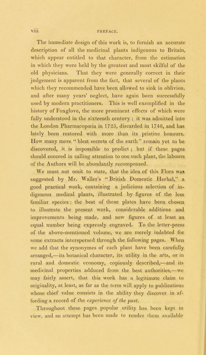 The immediate design of this work is, to furnish an accurate description of all the medicinal plants indigenous to Britain, which appear entitled to that character, from the estimation in which they were held by the greatest and most skilful of the old physicians. That they were generally correct in their judgement is apparent from the fact, that several of the plants which they recommended have been allowed to sink in oblivion, and after many years’ neglect, have again been successfully used by modern practitioners. This is well exemplified in the history of Foxglove, the more prominent effects of which were fully understood in the sixteenth century ; it was admitted into the London Pharmacopoeia in 1725, discarded in 1746, and has lately been restored with more than its pristine honours. How many more “ blest secrets of the earth ” remain yet to be discovered, it is impossible to predict ; but if these pages should succeed in calling attention to one such plant, the labours of the Authors will be abundantly recompensed. We must not omit to state, that the idea of this Flora was suggested by Mr. Waller’s “ British Domestic Herbal,” a good practical work, containing a judicious selection of in- digenous medical plants, illustrated by figures of the less familiar species : the best of these plates have been chosen to illustrate the present work, considerable additions and improvements being made, and new figures of at least an equal number being expressly engraved. To the letter-press of the above-mentioned volume, we are merely indebted for some extracts interspersed through the following pages. When we add that the synonymes of each plant have been carefully arranged,—its botanical character, its utility in the arts, or in rural and domestic economy, copiously described,—and its medicinal properties adduced from the best authorities,—we may fairly assert, that this work has a legitimate claim to originality, at least, as far as the term will apply to publications whose chief value consists in the ability they discover in af- fording a record of the experience of the past. Throughout these pages popular utility has been kept in view, and an attempt has been made to render them available