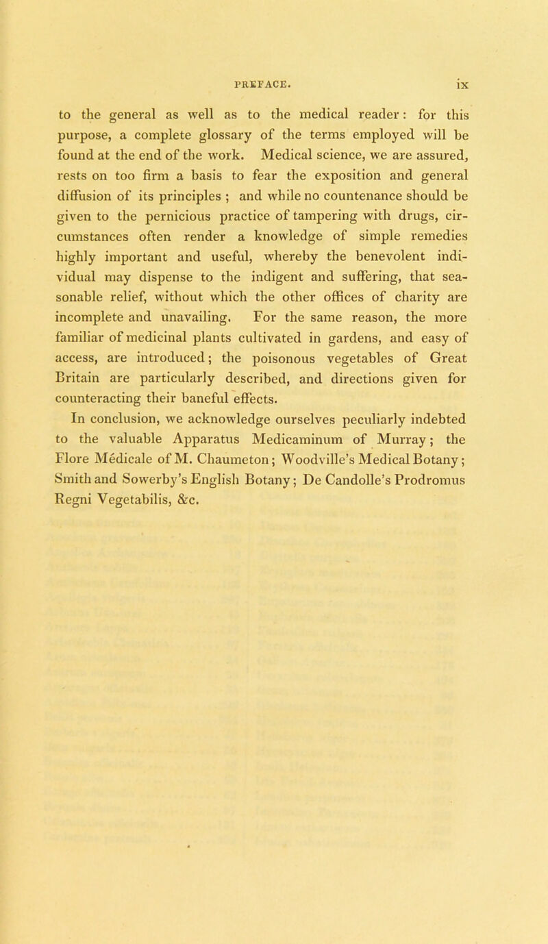 to the general as well as to the medical reader: for this purpose, a complete glossary of the terms employed will be found at the end of the work. Medical science, we are assured, rests on too firm a basis to fear the exposition and general diffusion of its principles ; and while no countenance should be given to the pernicious practice of tampering with drugs, cir- cumstances often render a knowledge of simple remedies highly important and useful, whereby the benevolent indi- vidual may dispense to the indigent and suffering, that sea- sonable relief, without which the other offices of charity are incomplete and unavailing. For the same reason, the more familiar of medicinal plants cultivated in gardens, and easy of access, are introduced; the poisonous vegetables of Great Britain are particularly described, and directions given for counteracting their baneful effects. In conclusion, we acknowledge ourselves peculiarly indebted to the valuable Apparatus Medicaminum of Murray; the Flore Medicale ofM. Chaumeton; Woodville’s Medical Botany; Smith and Sowerby’s English Botany; De Candolle’s Prodromus Regni Vegetabilis, &c.