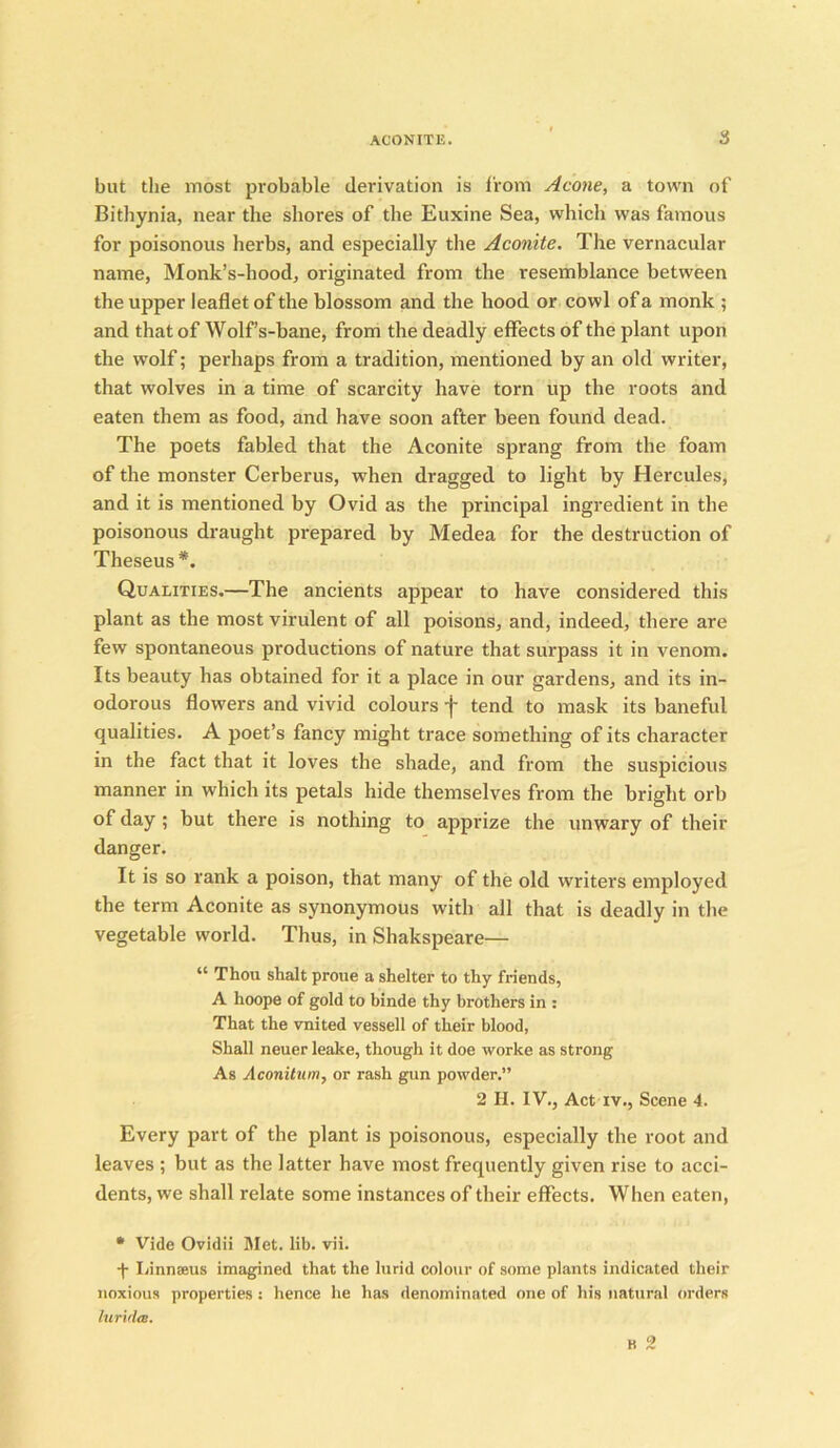 but the most probable derivation is from Acone, a town of Bithynia, near the shores of the Euxine Sea, which was famous for poisonous herbs, and especially the Aconite. The vernacular name, Monk’s-hood, originated from the resemblance between the upper leaflet of the blossom and the hood or cowl of a monk ; and that of Wolf’s-bane, from the deadly effects of the plant upon the wolf; perhaps from a tradition, mentioned by an old writer, that wolves in a time of scarcity have torn up the roots and eaten them as food, and have soon after been found dead. The poets fabled that the Aconite sprang from the foam of the monster Cerberus, when dragged to light by Hercules, and it is mentioned by Ovid as the principal ingredient in the poisonous draught prepared by Medea for the destruction of Theseus *. Qualities.—The ancients appear to have considered this plant as the most virulent of all poisons, and, indeed, there are few spontaneous productions of nature that surpass it in venom. Its beauty has obtained for it a place in our gardens, and its in- odorous flowers and vivid colours f tend to mask its baneful qualities. A poet’s fancy might trace something of its character in the fact that it loves the shade, and from the suspicious manner in which its petals hide themselves from the bright orb of day ; but there is nothing to apprize the unwary of their danger. It is so rank a poison, that many of the old writers employed the term Aconite as synonymous with all that is deadly in the vegetable world. Thus, in Shakspeare— “ Thou shalt proue a shelter to thy friends, A hoope of gold to binde thy brothers in : That the vnited vessell of their blood, Shall neuer leake, though it doe worke as strong As Aconitum, or rash gun powder.” 2 H. IV., Act iv., Scene 4. Every part of the plant is poisonous, especially the root and leaves ; but as the latter have most frequently given rise to acci- dents, we shall relate some instances of their effects. When eaten, * Vide Ovidii Met. lib. vii. ■f Linnaeus imagined that the lurid colour of some plants indicated their noxious properties: hence he has denominated one of his natural orders lurxda. B 2