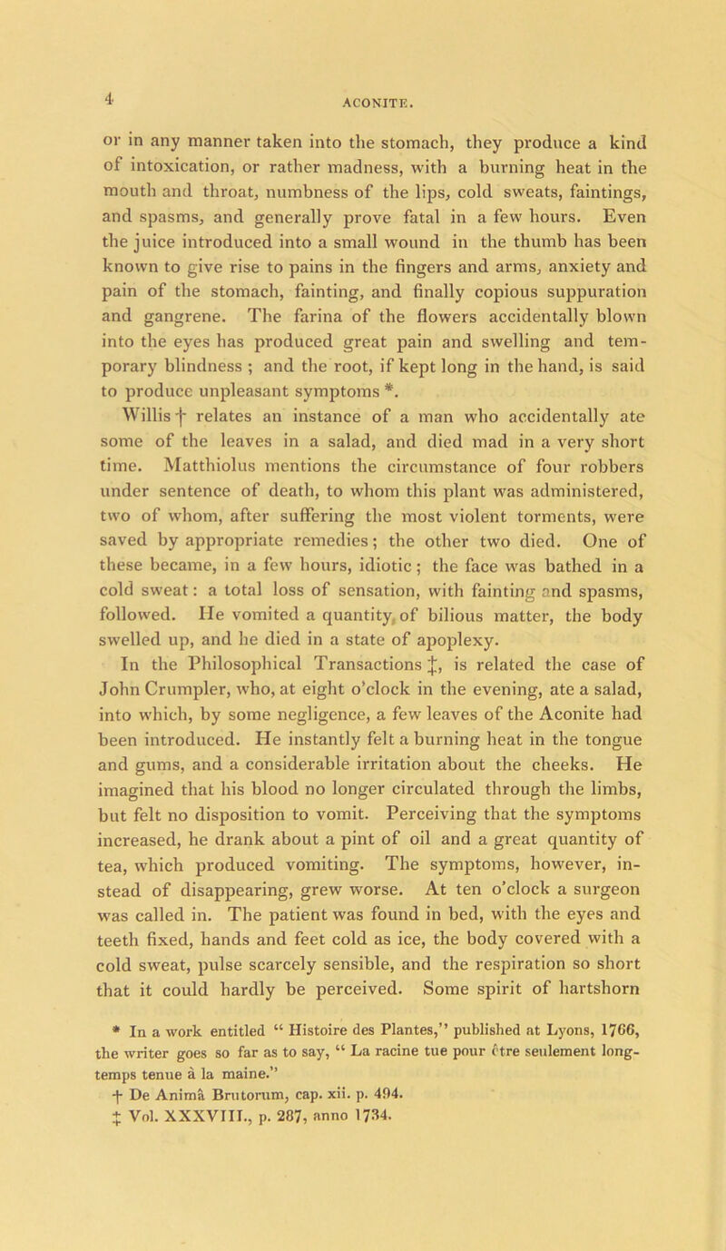 or in any manner taken into the stomach, they produce a kind of intoxication, or rather madness, with a burning heat in the mouth and throat, numbness of the lips, cold sweats, faintings, and spasms, and generally prove fatal in a few hours. Even the juice introduced into a small wound in the thumb has been known to give rise to pains in the fingers and arms, anxiety and pain of the stomach, fainting, and finally copious suppuration and gangrene. The farina of the flowers accidentally blown into the eyes has produced great pain and swelling and tem- porary blindness ; and the root, if kept long in the hand, is said to produce unpleasant symptoms *. Willis j* relates an instance of a man who accidentally ate some of the leaves in a salad, and died mad in a very short time. Matthiolus mentions the circumstance of four robbers under sentence of death, to whom this plant was administered, two of whom, after suffering the most violent torments, were saved by appropriate remedies; the other two died. One of these became, in a few hours, idiotic; the face was bathed in a cold sweat: a total loss of sensation, with fainting and spasms, followed. He vomited a quantity, of bilious matter, the body swelled up, and he died in a state of apoplexy. In the Philosophical Transactions J, is related the case of John Crumpler, who, at eight o’clock in the evening, ate a salad, into which, by some negligence, a few leaves of the Aconite had been introduced. He instantly felt a burning heat in the tongue and gums, and a considerable irritation about the cheeks. He imagined that his blood no longer circulated through the limbs, but felt no disposition to vomit. Perceiving that the symptoms increased, he drank about a pint of oil and a great quantity of tea, which produced vomiting. The symptoms, however, in- stead of disappearing, grew worse. At ten o’clock a surgeon was called in. The patient was found in bed, with the eyes and teeth fixed, hands and feet cold as ice, the body covered with a cold sweat, pulse scarcely sensible, and the respiration so short that it could hardly be perceived. Some spirit of hartshorn * In a work entitled “ Histoire des Plantes,” published at Lyons, 1766, the writer goes so far as to say, “ La racine tue pour ctre seulement long- temps tenue a la maine.” De Anima Brutorum, cap. xii. p. 494. + Vol. XXXVIII., p. 287, anno 1734.