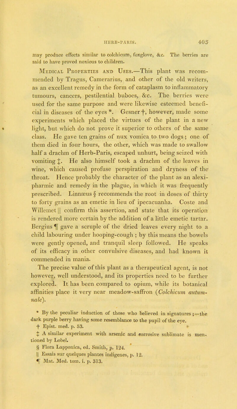may produce effects similar to colchicum, foxglove, &c. The berries are said to have proved noxious to children. Medical Properties and Uses.—This plant was recom- mended by Tragus, Camerarius, and other of the old writers, as an excellent remedy in the form of cataplasm to inflammatory tumours, cancers, pestilential buboes, &c. The berries were used for the same purpose and were likewise esteemed benefi- cial in diseases of the eyes * * * §. Gesner f, however, made some experiments which placed the virtues of the plant in a new light, but which do not prove it superior to others of the same class. He gave ten grains of nux vomica to two dogs ; one of them died in four hours, the other, which was made to swallow half a drachm of Herb-Paris, escaped unhurt, being seized with vomiting J. He also himself took a drachm of the leaves in wine, which caused profuse perspiration and dryness of the throat. Hence probably the character of the plant as an alexi- pharmic and remedy in the plague, in which it was frequently prescribed. Linnaeus § recommends the root in doses of thirty to forty grains as an emetic in lieu of ipecacuanha. Coste and Willemet|| confirm this assertion, and state that its operation is rendered more certain by the addition of a little emetic tartar. Bergius gave a scruple of the dried leaves every night to a child labouring under hooping-cough ; by this means the bowels wTere gently opened, and tranquil sleep followed. He speaks of its efficacy in other convulsive diseases, and had known it commended in mania. The precise value of this plant as a therapeutical agent, is not however, well understood, and its properties need to be further explored. It has been compared to opium, while its botanical affinities place it very near meadow-saffron (Colchicum autum~ nale). * By the peculiar induction of those who believed in signatures ;—the dark purple berry having some resemblance to the pupil of the eye. ■f- Epist. med. p. 53. »■ £ A similar experiment with arsenic and corrosive sublimate is men- tioned by Lobel. § Flora Lapponica, ed. Smith, p. 124. || Essais sur quelque3 plantes indigenes, p. 12. Mat. Med. tom. i. p. 313.