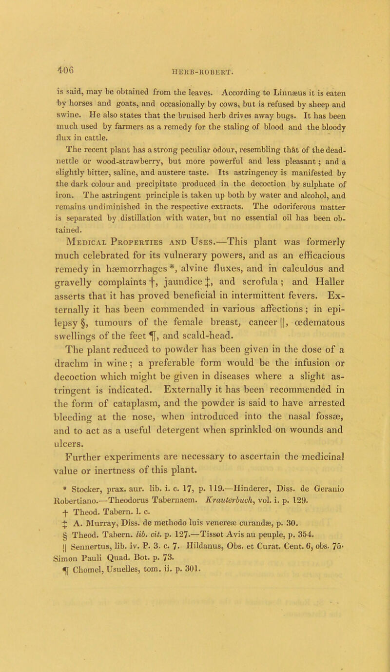 1-06 is said, may be obtained from the leaves. According to Linnaeus it is eaten by horses and goats, and occasionally by cows, but is refused by sheep and swine. He also states that the bruised herb drives away bugs. It has been much used by farmers as a remedy for the staling of blood and the bloody ilux in cattle. The recent plant has a strong peculiar odour, resembling tbkt of the dead- nettle or wood-strawberry, but more powerful and less pleasant; and a slightly bitter, saline, and austere taste. Its astringency is manifested by the dark colour and precipitate produced in the decoction by sulphate of iron. The astringent principle is taken up both by water and alcohol, and remains undiminished in the respective extracts. The odoriferous matter is separated by distillation with water, but no essential oil has been ob- tained. Medical Properties and Uses.—This plant was formerly much celebrated for its vulnerary powers, and as an efficacious remedy in haemorrhages *, alvine fluxes, and in calculdus and gravelly complaints -f, jaundice J, and scrofula ; and Haller asserts that it has proved beneficial in intermittent fevers. Ex- ternally it has been commended in various affections; in epi- lepsy §, tumours of the female breast, cancer ||, cedematous swellings of the feet % and scald-head. The plant reduced to powder has been given in the dose of a drachm in wine; a preferable form would be the infusion or decoction which might be given in diseases where a slight as- tringent is indicated. Externally it has been recommended in the form of cataplasm, and the powder is said to have arrested bleeding at the nose, when introduced into the nasal fossae, and to act as a useful detergent when sprinkled on wounds and ulcers. Further experiments are necessary to ascertain the medicinal value or inertness of this plant. * Stocker, prax. aur. lib. i. c. 17, p. 119.—Hinderer, Diss. de Gerauio ltobertiano.—Tkeodorus Tabernaem. Krauterbuoh, vol. i. p. 129. •f Theod. Tabern. 1. c. + A. Murray, Diss. de methodo luis venereae curandae, p. 30. § Theod. Tabern. lib. cit. p. 127.—Tissot Avis au peuple, p. 354. || Sennertus, lib. iv. P. 3. c. 7- Hildanus, Obs. et Curat. Cent. 0, obs. 75- Simon Pauli Quad. Bot. p. 73. Cliomel, Usuelles, tom. ii. p. 301.