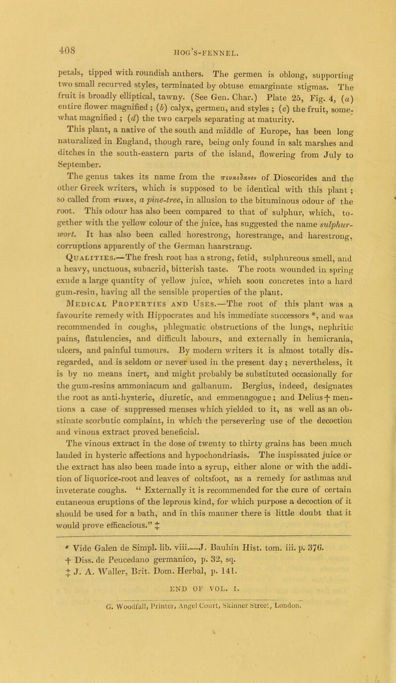 petals, tipped with roundish anthers. The germen is oblong, supporting two small recurved styles, terminated by obtuse emarginate stigmas. The fruit is broadly elliptical, tawny. (See Gen. Char.) Plate 25, Fig. 4, («) entire flower magnified ; (6) calyx, germen, and styles ; (c) the fruit, some- what magnified ; (d) the two carpels separating at maturity. This plant, a native of the south and middle of Europe, has been long naturalized in England, though rare, being only found in salt marshes and ditches in the south-eastern parts of the island, flowering from July to September. The genus takes its name from the criux.i2a.wv of Dioscorides and the other Greek writers, which is supposed to be identical with this plant; so called from w£u*«, a pine-tree, in allusion to the bituminous odour of the root. This odour has also been compared to that of sulphur, which, to- gether with the yellow colour of the juice, has suggested the name sulphur- wort. It has also been called horestrong, horestrauge, and harestrong, corruptions apparently of the German haarstrang. Qualities.—The fresh root has a strong, fetid, sulphureous smell, and a heavy, unctuous, subacrid, bitterish taste. The roots wounded in spring exude a large quantity of yellow juice, which soon concretes into a hard gum-resin, having all the sensible properties of the plant. Medical Properties and Uses.—The root of this plant was a favourite remedy with Hippocrates and his immediate successors *, and was recommended in coughs, phlegmatic obstructions of the lungs, nephritic pains, flatulencies, and difficult labours, and externally in hemicrania, ulcers, and painful tumours. By modern writers it is almost totally dis- regarded, and is seldom or never used in the present day; nevertheless, it is by no means inert, and might probably bo substituted occasionally for the gum-resins ammoniacum and galbanum. Bergius, indeed, designates the root as anti-hysteric, diuretic, and emmeuagogue; and Delius j- men- tions a case of suppressed menses which yielded to it, as well as an ob- stinate scorbutic complaint, in which the persevering use of the decoction and vinous extract proved beneficial. The vinous extract in the dose of twenty to thirty grains has been much lauded in hysteric affections and hypochondriasis. The inspissated juice or the extract has also been made into a syrup, either alone or with the addi- tion of liquorice-root and leaves of coltsfoot, as a remedy for asthmas and inveterate coughs. “ Externally it is recommended for the cure of certain cutaneous eruptions of the leprous kind, for which purpose a decoction of it should be used for a bath, and in this manner there is little doubt that it would prove efficacious.” J * Vide Galen de Simpl. lib. viii—J. Bauhin Hist. tom. iii. p. 370'. ■f Diss. de Peucedano germanico, p. 32, sq. + J. A. Waller, Brit. Dom. Herbal, p. 141. END OE VOL. I. G. Woodfall, Printer, Angel Court, Skinner Street, London.