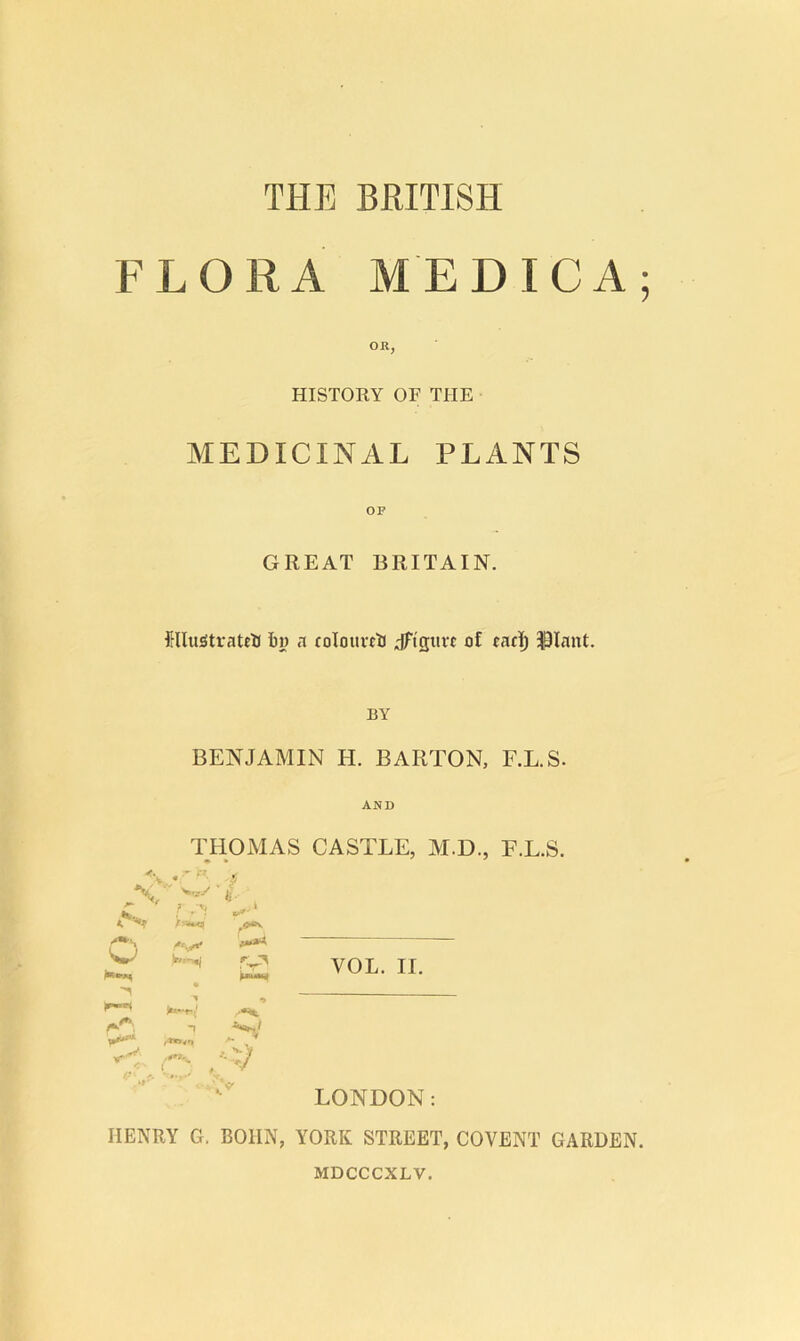 \M.JO THE BRITISH FLORA MEDIC A; OR, HISTORY OF THE MEDICINAL PLANTS OF GREAT BRITAIN. ClluiStrateB Bj) a coIourcB dFistirt of cacl^ iSIant. BY BENJAMIN H. BARTON, F.L.S. AND THOMAS CASTLE, M.D., F.L.S. VOL. II. LONDON: HENRY G. BOIIN, YORK STREET, COVENT GARDEN. '•..y ! r-i4^ -I ,0*9, t ■: / V MDCCCXLV.