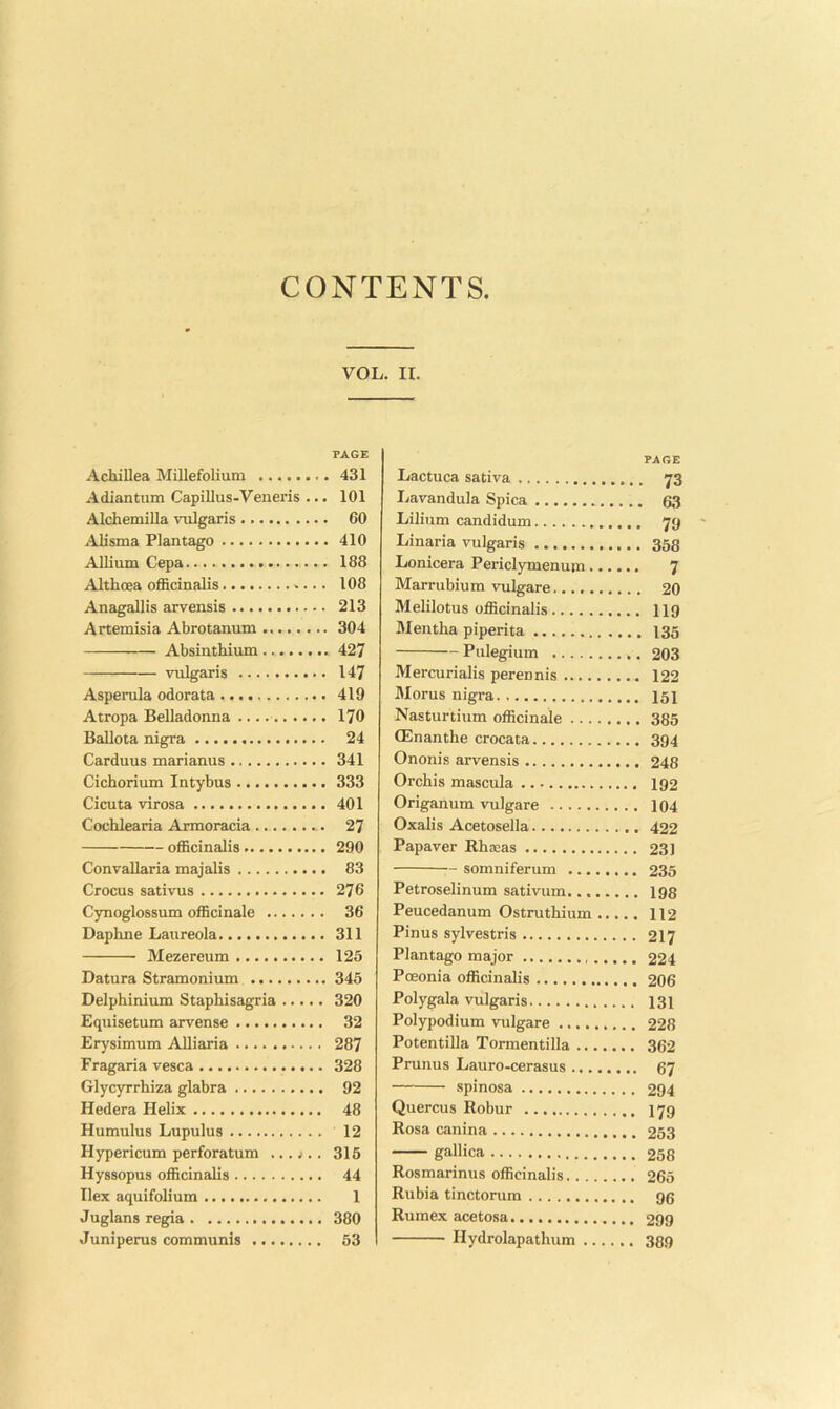 CONTENTS Achillea Millefolium Adiantum Capillus-Veneris ... Alchemilla vulgaris Alisma Flantago Allium Cepa Althoea officinalis Anagallis arvensis Artemisia Abrotanum Absinthium vulgaris Asperula odorata Atropa Belladonna BaUota nigra Carduus marianus Cichorium Intybus Cicuta virosa Cochlearia Armoracia officinalis Convallaria majalis Crocus sativus Cynoglossum officinale Daphne Laureola Mezereum Datura Stramonium Delphinium Staphisagria Equisetum arvense Erysimum AUiaria Fragaria vesca Glycyrrhiza glabra Hedera Helix Humulus Lupulus Hypericum perforatum ... .1.. Hyssopus officinalis Ilex aquifolium Juglans regia Juniperus communis II. PAGE Lactuca sativa 73 Lavandula Spica 63 Lilium candidum 79 Linaria vulgaris 353 Lonicera Periclymenum 7 Marrubium vulgare 20 Melilotus officinalis II9 Mentha piperita 135 Pulegium 203 Mercurialis perennis 122 Morus nigra 151 Nasturtium officinale 385 CEnanthe crocata 394 Ononis arvensis 248 Orchis mascula 192 Origanum vulgare 104 Oxalis Acetosella 422 Papaver Rhseas 231 somniferum 235 Petroselinum sativum 198 Peucedanum Ostruthium 112 Pinus sylvestris 217 Plantago major 224 Poeonia officinalis 206 Polygala vulgaris 131 Polypodium vulgare 228 Potentilla Tormentilla 362 Prunus Lauro-cerasus 67 spinosa 294 Quercus Robur 179 Rosa canina 253 gallica 258 Rosmarinus officinalis 265 Rubia tinctorum 96 Rumex acetosa 299 Hydrolapathum 389 VOL. PAGE 431 101 60 410 188 108 213 304 427 147 419 170 24 341 333 401 27 290 83 276 36 311 125 345 320 32 287 328 92 48 12 315 44 1 380 53