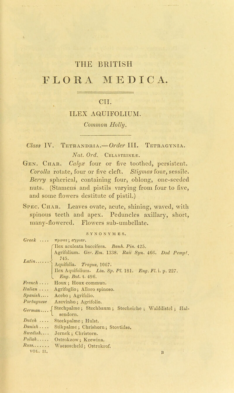FLOHA MEDIC A. CII. ILEX AQUIFOLIUM, Common Holly. Class IV. Tetrandria.—Order III. Tetragynia. Nat. Ord. Celastrine.®. Gen. Char. Calyx four or five toothed, persistent. Corolla rotate, four or five cleft. Stigmas four, sessile. Berry spherical, containing four, ohlong, one-seeded nuts. (Stamens and pistils varying from four to five, and some flowers destitute of pistil.) Spec. Char. Leaves ovate, acute, shining, waved, with spinous teeth and apex. Peduncles axillary, short, many-flowered. Flowers suh-umbellate. Greek SYNONYMES. TTpivos; aypiav. f Hex aculeata baccifera. Bauh. Pin. 425. Agrifolium. Ger. Em. 1338. Raii Syn, 46(1. Dod Pempt, Latin. J 745. French . . . . Italian .. .. Spanish.... Portuguese German.... Dutch .. .. Danish .. .. Swedish.... Polish Russ VOL. II. '' Aquifolia. Tragus, 1067. Hex Aqnifolium. Lin. Sp. PI. 181. Eng. Ft. i. p. 227. Eng. Bot. t. 496. Houx ; Houx commun. Agrifoglio; Alloro spinoso. Acebo ; Agrifolio. Azevinho ; Agrifolio. f Stechpalme ; Stechbaum ; Stecheiche ; Walddistel ; Hal- l sendorn. Steekpalme; Hulst. Stikpalme; Chrishorn; Stovtidse. Jemek; Christorn. Ostrokzow; Kzewina. Waesoscheld; Ostrokrof. B