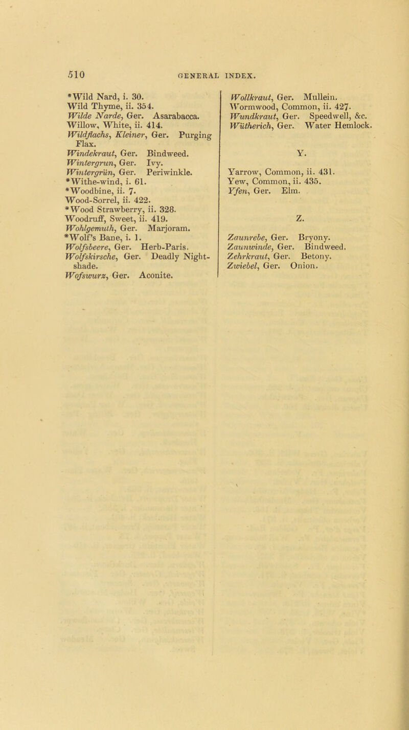 •Wild Nard, i. 30. Wild Thyme, ii. 364. Wilde Narde, Ger. Asarabacca. Willow, White, ii. 414. Wildjlachs, Kleiner, Ger. Purging Flax. Windekraut, Ger. Bindweed. Wintergrun, Ger. Ivy. Wintergriin, Ger. Periwinkle. •Withe-wind, i. 61. •Woodbine, ii. 7- Wood-Sorrel, ii. 422. •Wood Strawberry, ii. 328. Woodruff, Sweet, ii. 419. Wohlgemuth, Ger. Maijoram. •Wolf’s Bane, i. 1. Wolfsbeere, Ger. Herb-Paris. Wolfskirsche, Ger. Deadly Night- shade. Wofswurz, Ger. Wollkraul, Ger. Mullein. IV’ormwood, Common, ii. 427- Wundkraut, Ger. Speedwell, &c. Wiitherich, Ger. Water Hemlock. Y. Yarrow, Common, ii. 431. Yew, Common, ii. 435. Yfen, Ger. Elm. Z. Zaunrebe, Ger. Bryony. Zaunwinde, Ger. Bindweed. Zehrkraut, Ger. Betony. Zwiebel, Ger. Onion. Aconite.