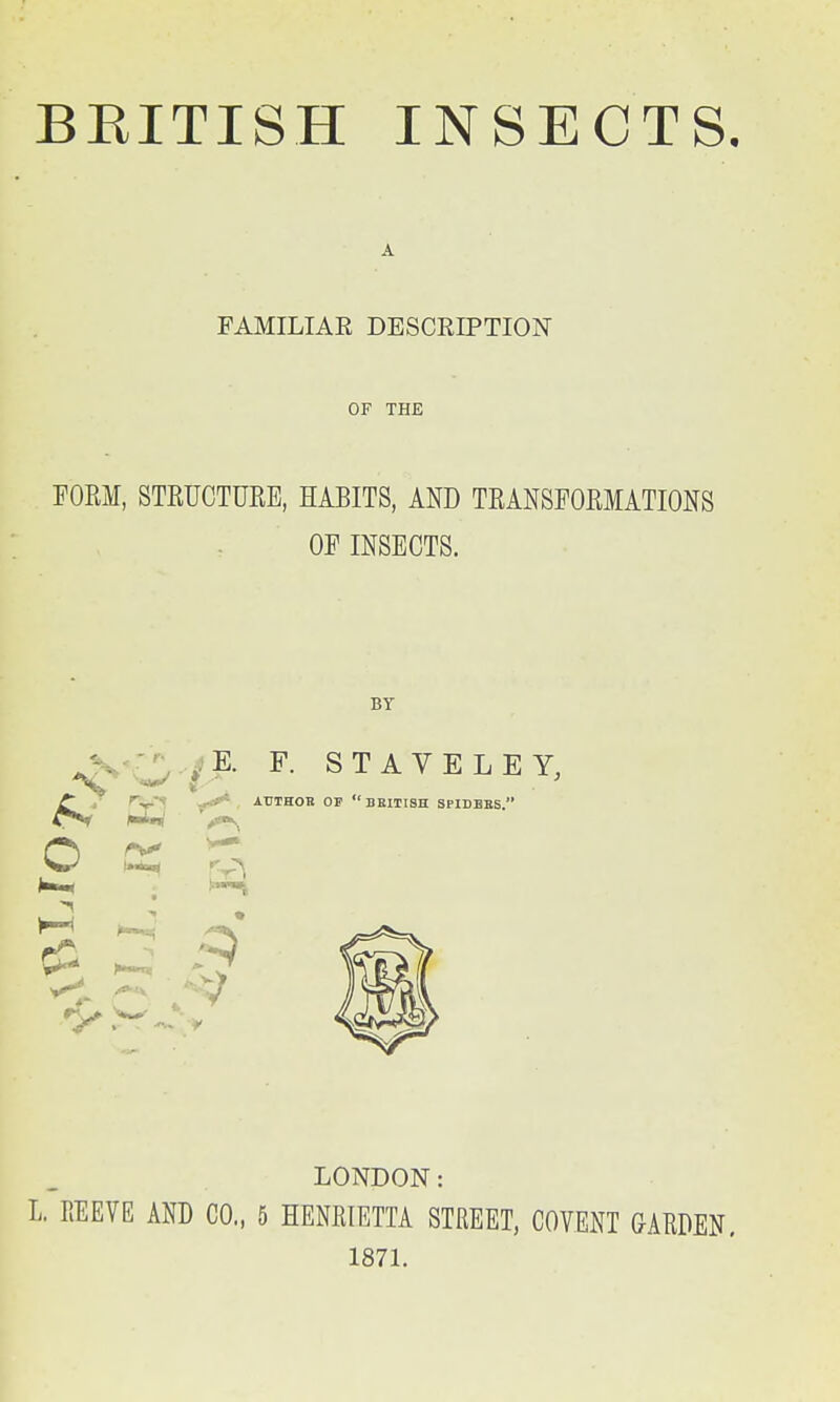 A FAMILIAE DESCRIPTION OF THE FORM, STRUCTURE, HABITS, AND TRANSFORMATIONS OF INSECTS. BY K F. ST AVE LEY, o 1^ -7 LONDON: L. REEVE AND CO., 5 HENRIETTA STREET, COVENT GARDEN, 1871.