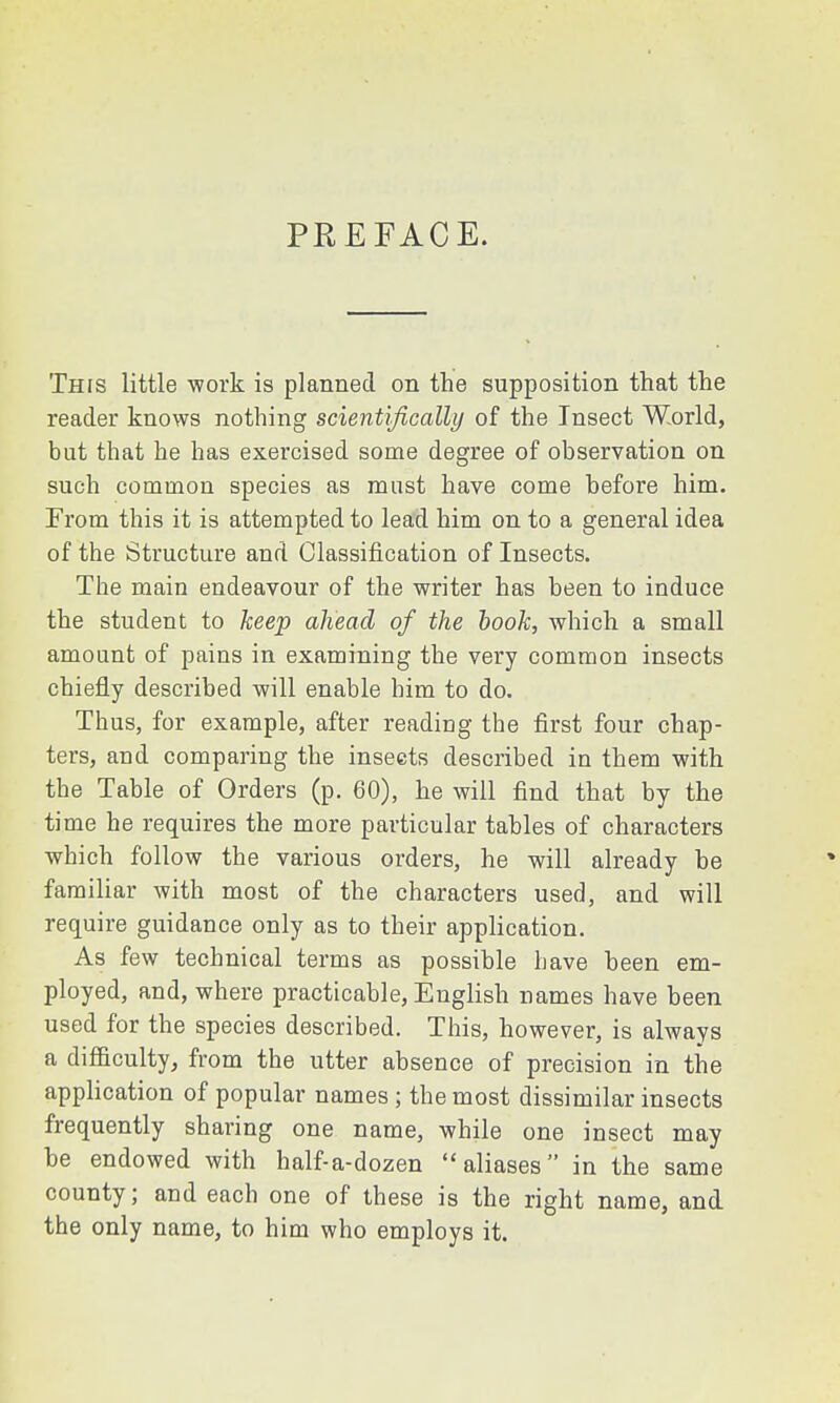 PREFACE. This little -work is planned on the supposition that the reader knows nothing scientifically of the Insect World, but that he has exercised some degree of observation on such common species as must have come before him. From this it is attempted to lead him on to a general idea of the Structure and Classification of Insects. The main endeavour of the writer has been to induce the student to keep ahead of the book, which a small amount of pains in examining the very common insects chiefly described will enable him to do. Thus, for example, after reading the first four chap- ters, and comparing the insects described in them with the Table of Orders (p. 60), he will find that by the time he requires the more particular tables of characters which follow the various orders, he will already be familiar with most of the characters used, and will require guidance only as to their application. As few technical terms as possible have been em- ployed, and, where practicable, English names have been used for the species described. This, however, is always a difficulty, from the utter absence of precision in the application of popular names; the most dissimilar insects frequently sharing one name, while one insect may be endowed with half-a-dozen aliases in the same county; and each one of these is the right name, and the only name, to him who employs it.