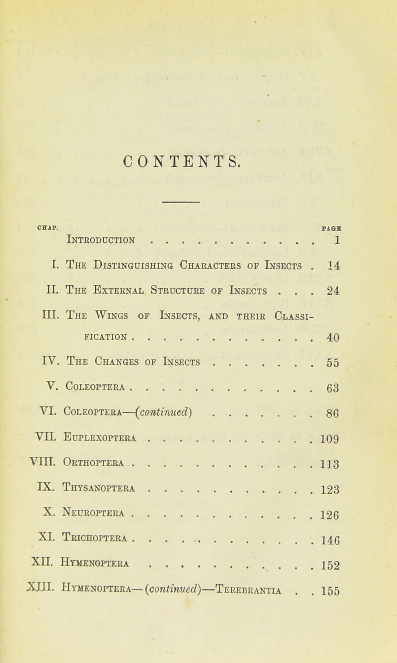 CONTENTS. CHAP. PAGE Introduction 1 I. The Distinguishing Characters of Insects . 14 II. The External Structure of Insects ... 24 III. The Wings of Insects, and their Classi- fication 40 IV. The Changes of Insects 55 V. COLEOPTERA 63 VI. Coleoptera—(continued) 86 VII. EUPLEXOPTERA 109 VIII. Orthoptera 113 IX. Thysanoptera 123 X. Neuroptera 126 XL Trichoptera 146 XII. Hymenoptera ' . . .152 XIII. Hymenoptera—(continued)—Terebrantia . . 155