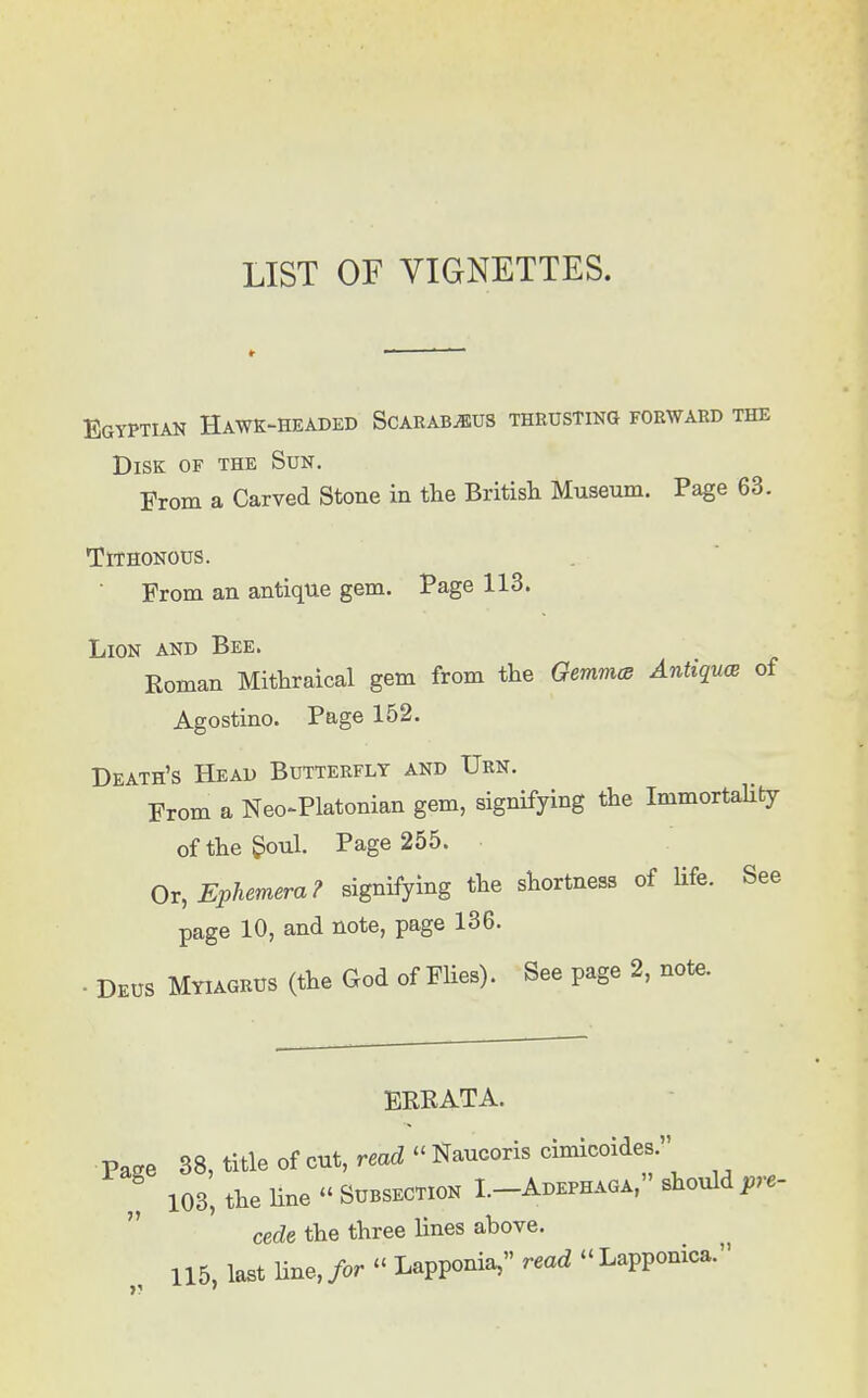 LIST OF VIGNETTES. r Egyptian Hawk-headed Scarab^us thrusting forward the Disk of the Sun. From a Carved Stone in the British Museum. Page 63. TlTHONOUS. From an antique gem. Page 113. Lion and Bee. Roman Mithraical gem from the Gemma Antiques of Agostino. Page 152. Death's Head Butterfly and Urn. From a Neo-Platonian gem, signifying the Immortality of the Soul. Page 255. Or, Ephemera? signifying the shortness of life. See page 10, and note, page 136. ■ Deus Myiagrus (the God of Flies). See page 2, note. ERRATA. Page 38, title of cut, read « Naucoris cimicoides. „ 103, the line « Subsection I.-Adephaga, should pre- cede the three lines above. 115, last line, for « Lapponia, read « Lapponica.