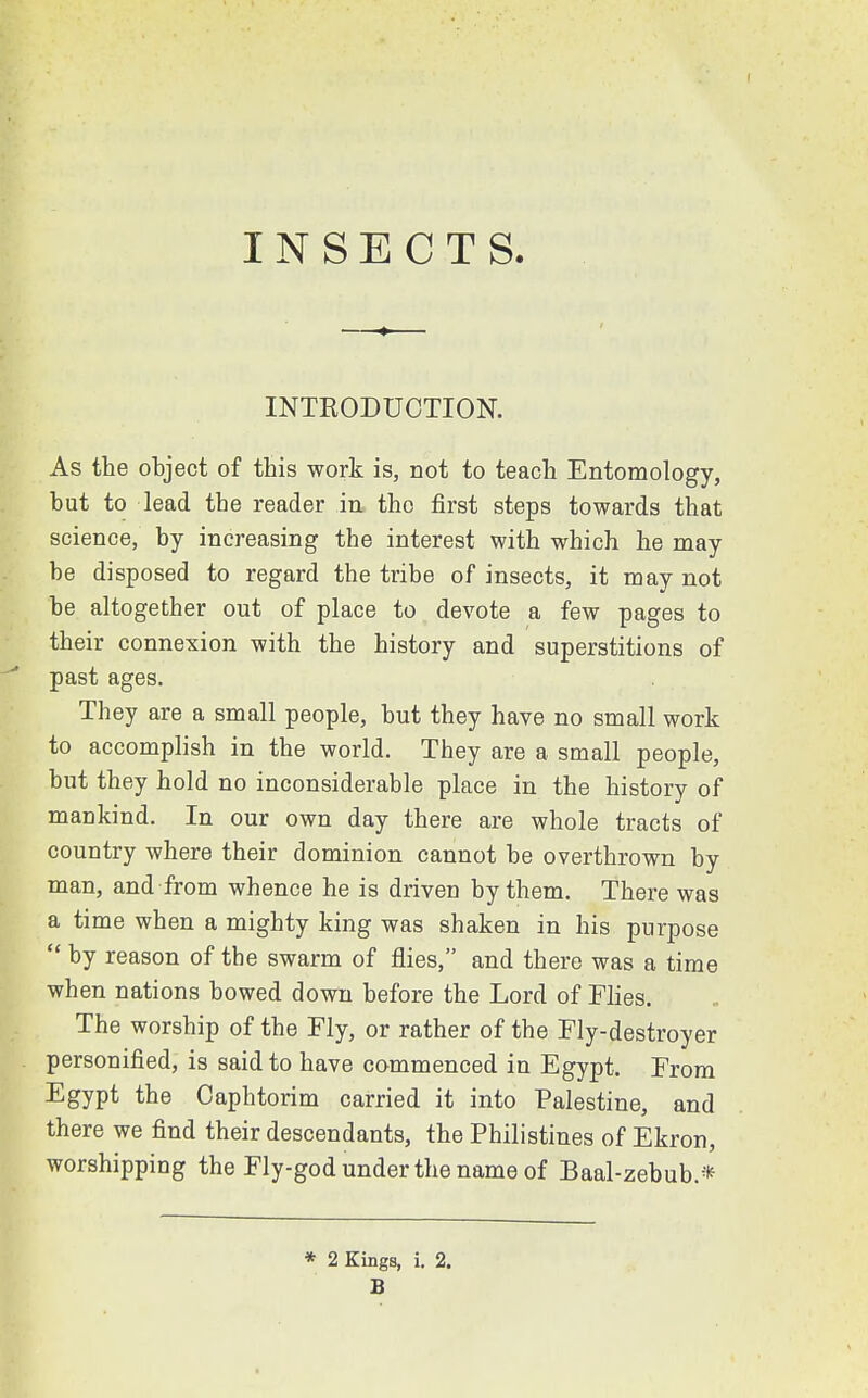 INSECTS. INTRODUCTION. As the object of this work is, not to teach Entomology, but to lead the reader in tho first steps towards that science, by increasing the interest with which he may be disposed to regard the tribe of insects, it may not be altogether out of place to devote a few pages to their connexion with the history and superstitions of past ages. They are a small people, but they have no small work to accomplish in the world. They are a small people, but they hold no inconsiderable place in the history of mankind. In our own day there are whole tracts of country where their dominion cannot be overthrown by man, and from whence he is driven by them. There was a time when a mighty king was shaken in his purpose  by reason of the swarm of flies, and there was a time when nations bowed down before the Lord of Flies. The worship of the Fly, or rather of the Fly-destroyer personified, is said to have commenced in Egypt. From Egypt the Caphtorim carried it into Palestine, and there we find their descendants, the Philistines of Ekron, worshipping the Fly-god under the name of Baal-zebub* * 2 Kings, i. 2. B